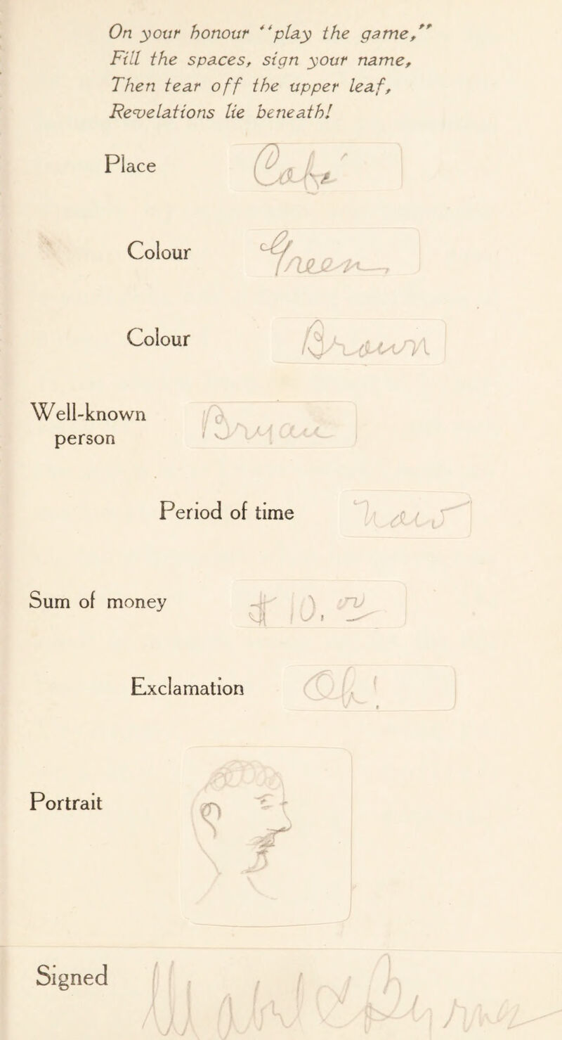 On your honour **ptay the game/*^ Fill the spaces, sign your name. Then tear off the upper leaf, Re<velations lie beneath! Place Colour Colour V- (y'tyU'l V Well-known person ( Period of time Sum of money -ii-' ^ Ml ? ^ Exclamation Portrait \ ! ' . I '1 ■ 1