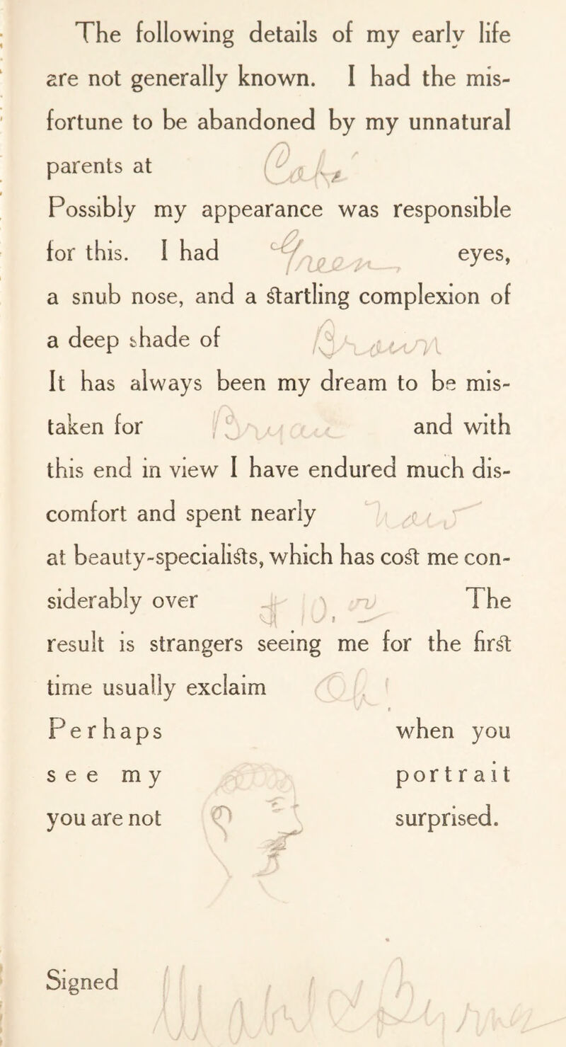 are not generally known. I had the mis- fortune to be abandoned by my unnatural parents at Possibly my appearance was responsible for this. I had o eyes, a snub nose, and a Warding complexion of a deep shade of It has always been my dream to be mis- /A. taken for and with this end in view I have endured much dis- comfort and spent nearly at beauty-speciali^s, which has co^ me con- siderably over ^ id, TT result is strangers seeing me for the fir^ time usually exclaim Per haps see my you are not 0  \ \ ' ^ V'- when you portrait surprised. Signed ' I •■lu () '! ( I V / h ft-.!..