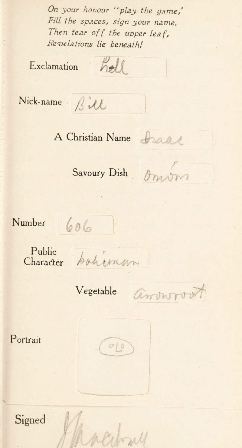 On your honour 'play the game/ Fill the spaces, sign your name, Then tear off the upper leaf. Revelations lie beneath! Exclamation Nick -name /i^ A Christian Name p Savoury Dish ^ Number Public Charader i'i f Vegetable Portrait )