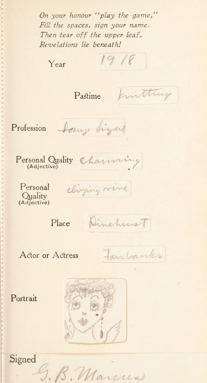 Fill the spaces, sign your name- Then tear off the upper leaf, Re'velations lie beneath! t I Year 7 /f Pa^ime I y-F/ ^ ' *■ Profession Personal Quality (Adjective) f Personal Quality (Adjective) Place \-vu. 7* Ador or Adress ■ f Portrait .r u r; i -4 / ./i:h t/(<!X t C- i : I;