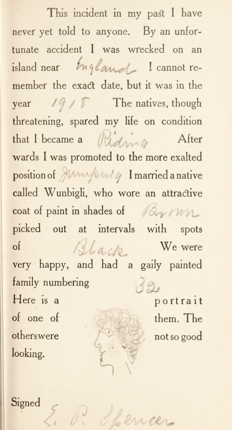 never yet told to anyone. By an unfor- tunate accident I was wrecked on an island near I cannot re- member the exadt date, but it was in the year / T The natives, though * threatening, spared my life on condition that I became a After wards I was promoted to the more exalted position of 'vc/ii i % I ij I married a native called Wunbigli, who wore an attradive coat of paint in shades of J t picked out at intervals with spots of . / > /-, We were very happy, and had a gaily painted family numbering Here is a .JJ portrait of one of otherswere looking. / them. The not so good V V \ Signed