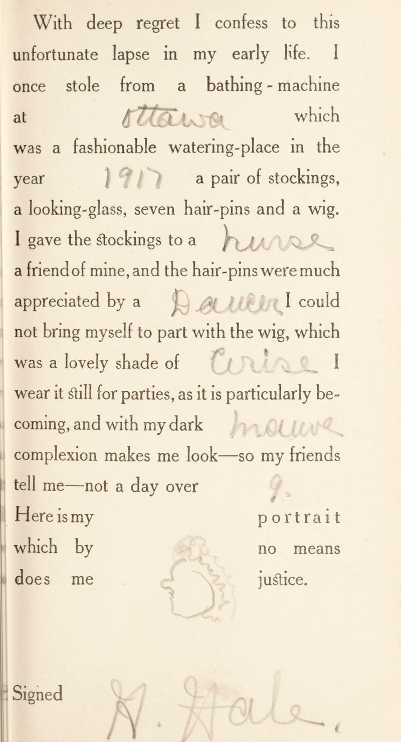unfortunate lapse in my early hfe. I once stole from a bathing - machine which was a fashionable watering-place in the year 1^ 0 ^ stockings, a looking-glass, seven hair-pins and a wig. I gave the dockings to a a friend of mine, and the hair-pins were much appreciated by a could not bring myself to part with the wig, which was a lovely shade of ^ I wear it ^ill for parties, as it is particularly be- coming, and with my dark / ; - . /; complexion makes me look—so my friends h tell me—not a day over / Here is my which by j does me portrait no means ju^ice. } Signed /V