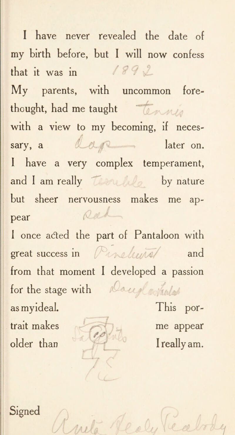 I have never revealed the date of my birth before, but I will now confess that it was in / ^ My parents, with uncommon fore- thought, had me taught with a view to my becoming, if neces- sary, a later on. 1 have a very complex temperament, and 1 am really by nature but sheer nervousness makes me ap- t pear ^ • ■ 1 once aded the part of Pantaloon with great success in (J' ; ..j and from that moment I developed a passion for the stage with as myideal. This por- trait makes _ i me appear older than 7“ T ' I really am. Signed /I * y / / '