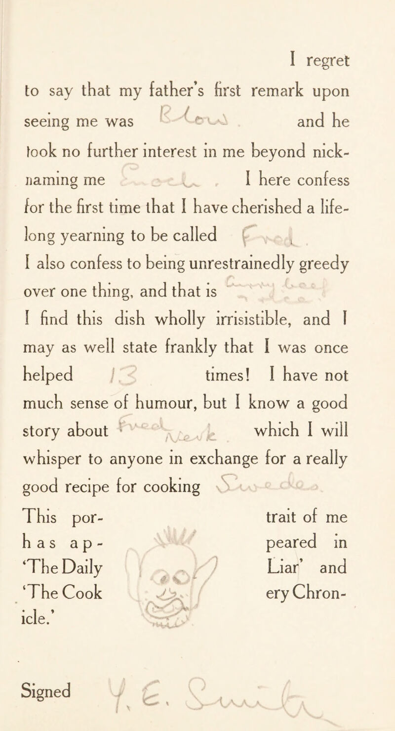 1 regret to say that my father’s first remark upon seeing me was and he took no further interest in me beyond nick- naming me _ I here confess for the first time that I have cherished a life- long yearning to be called [ I also confess to being unrestrainedly greedy over one thing, and that is I find this dish wholly irrisistible, and I may as well state frankly that 1 was once helped times! 1 have not much sense of humour, but I know a good story about ^ ‘ which 1 will whisper to anyone in exchange for a really good recipe for cooking \S^'^ This por- h a s a p - ‘The Daily ‘The Cook icle.’ V- trait of me peared in Liar’ and ery Chron-