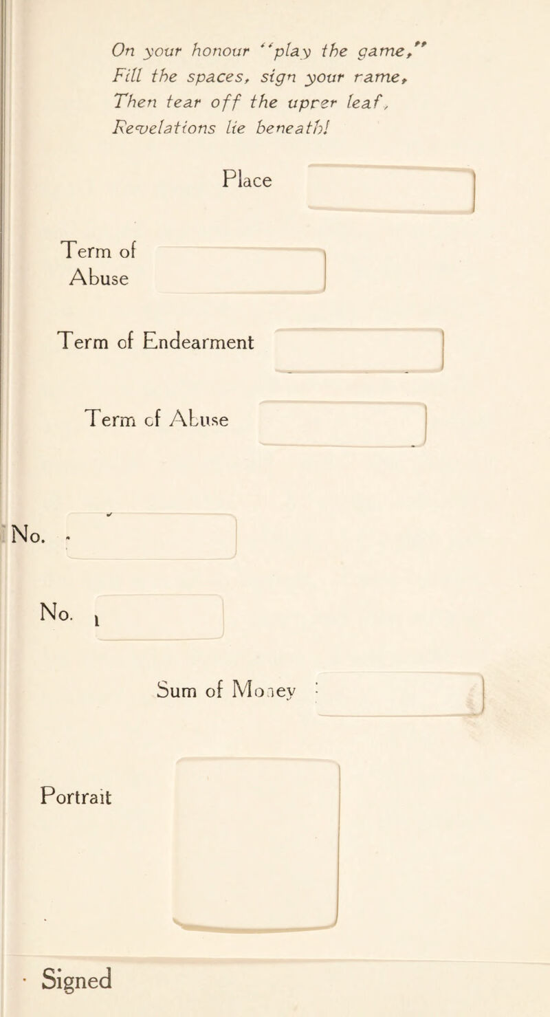 On your honour '^pUy the game/* Fill the spaces, sign your name. Then tear off the uprer leaf, Re<velations lie beneath! Place Term of Abuse Term of Endearment Term of Abuse No. i Sum of Money Portrait s..*, >