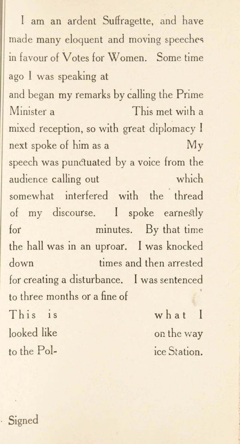 made many eloquent and moving speeches in favour of Votes for Women. Some time ago I was speaking at and began my remarks by calling the Prime Minister a This met wilh a mixed reception, so with great diplomacy 1 next spoke of him as a My speech was pundtuated by a voice from the audience calling out which somewhat interfered with the thread of my discourse. I spoke earne^ly for minutes. By that time the hall was in an uproar. 1 was knocked down times and then arrested for creating a disturbance. I was sentenced to three months or a fine of Thisis whatl looked like on the v/ay to the Pol- ice Station.