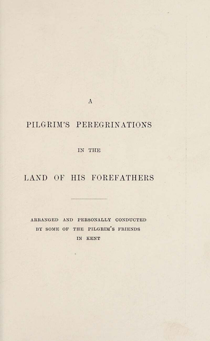 PILGRIM’S PEREGRINATIONS IN THE LAND OF HIS FOREFATHERS AREANGED AND PERSONALLY CONDUCTED BY SOME OF THE PILGRIM’S FRIENDS IN KENT