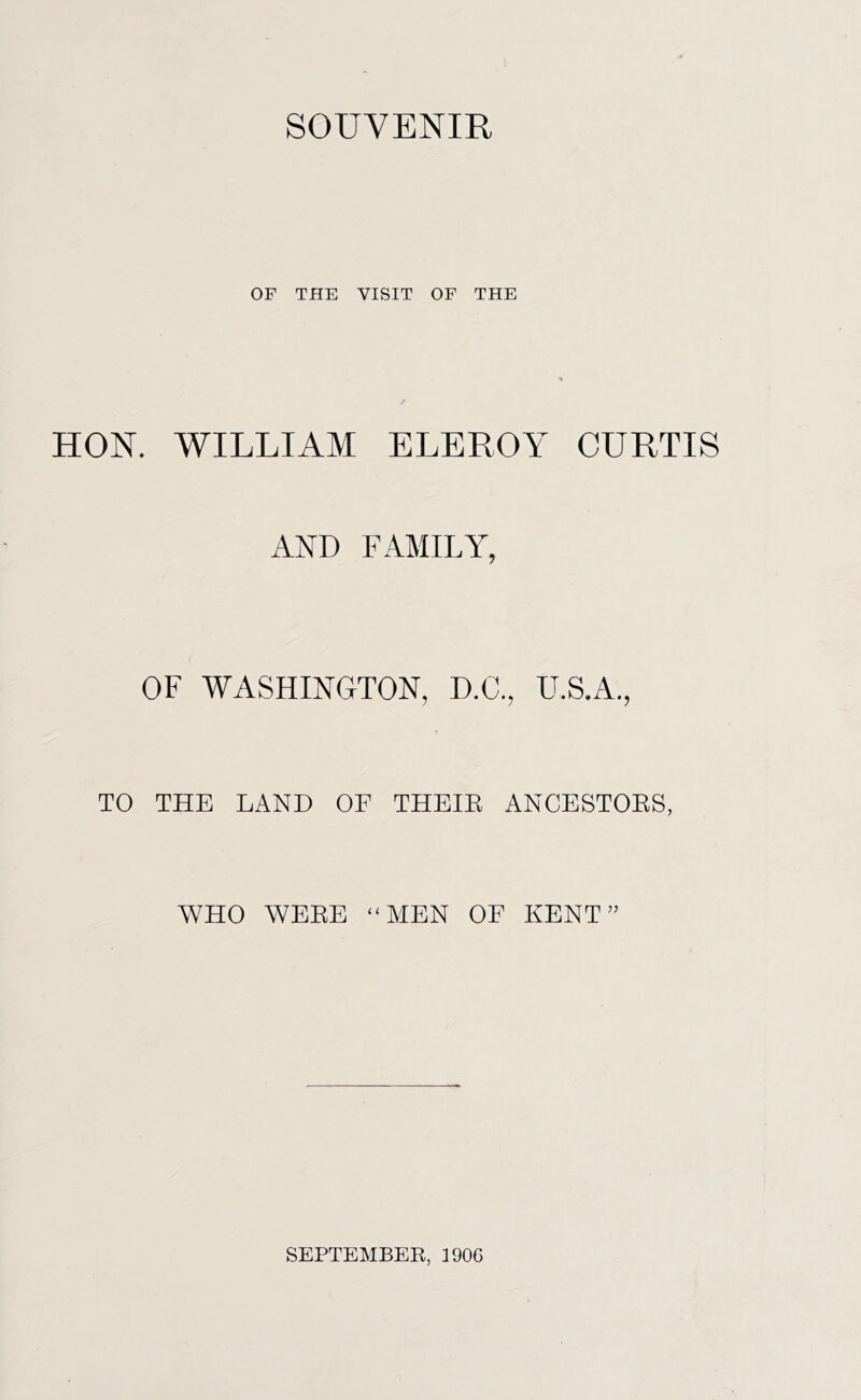 SOUVENIR OF THE VISIT OF THE HON. WILLIAM ELEROY CURTIS AND FAMILY, OF WASHINGTON, D.C., U.S.A., TO THE LAND OF THEIE ANCESTOES, WHO WBEE “MEN OF KENT” SEPTEMBER, ]90C