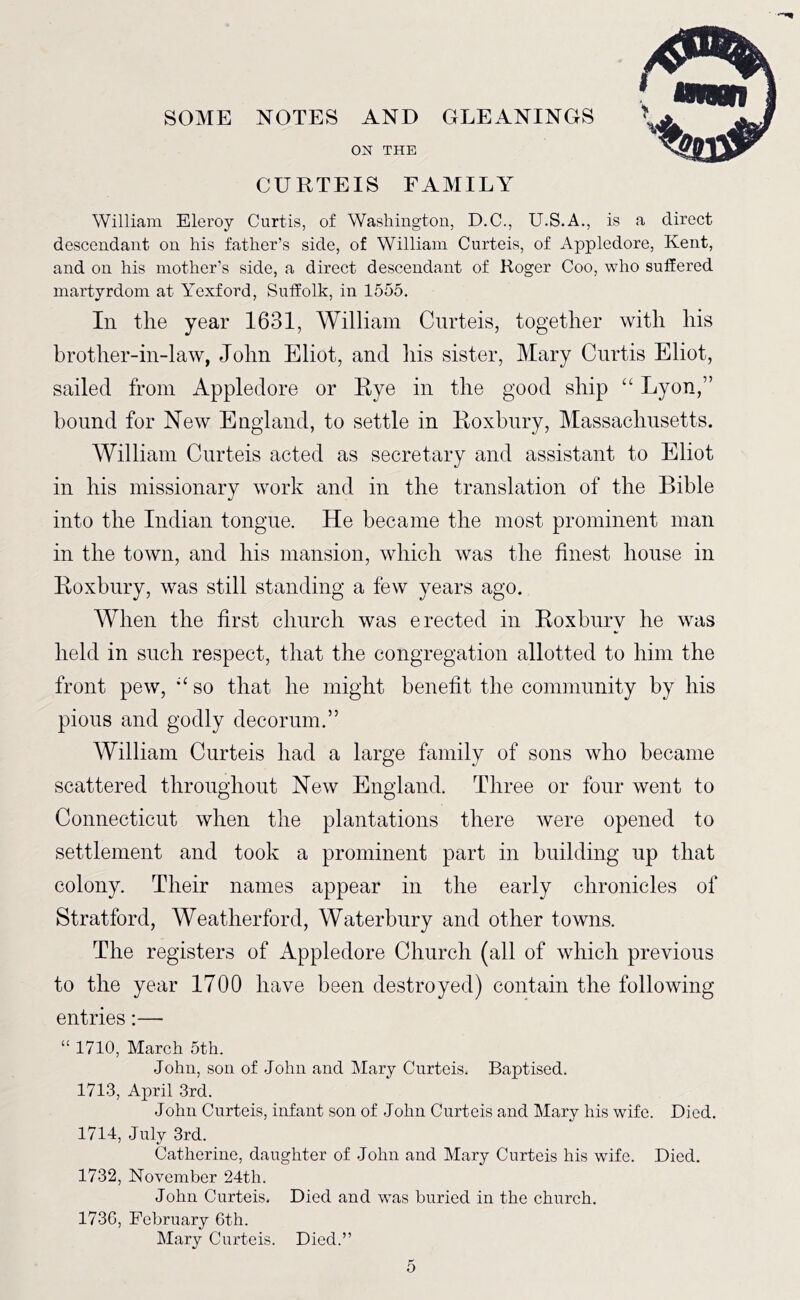 SOME NOTES AND GLEANINGS ON THE CURTEIS FAMILY William Eleroy Curtis, of Washington, D.C., U.S.A., is a direct descendant on his father’s side, of William Curteis, of Appledore, Kent, and on his mother’s side, a direct descendant of Roger Coo, who suffered martyrdom at Yexford, Suffolk, in 1555. In tlie year 1631, William Curteis, together with his brother-in-law, John Eliot, and his sister, Mary Curtis Eliot, sailed from Appledore or Eye in the good ship “ Lyon,” hound for New England, to settle in Eoxbnry, Massachusetts. AVilliam Curteis acted as secretary and assistant to Eliot in his missionary work and in the translation of the Bible into the Indian tongue. He became the most prominent man in the town, and his mansion, which was the finest house in Eoxbnry, was still standing a few years ago. When the first church was erected in Eoxbury he was held in such respect, that the congregation allotted to him the front pew, ’‘so that he might benefit the community by his pious and godly decorum.” AVilliam Curteis had a large family of sons who became scattered throughout New England. Three or four went to Connecticut when the plantations there were opened to settlement and took a prominent part in building up that colony. Their names appear in the early chronicles of Stratford, Weatherford, Waterbury and other towns. The registers of Appledore Church (all of which previous to the year 1700 have been destroyed) contain the following entries:— “ 1710, March 5th. John, son of John and Mary Curteis. Baptised. 1713, April 3rd. John Curteis, infant son of John Curteis and Mary his wife. Died. 1714, July 3rd. Catherine, daughter of John and Mary Curteis his wife. Died. 1732, November 24th. John Curteis. Died and was buried in the church. 173G, February 6th. Mary Curteis. Died.”