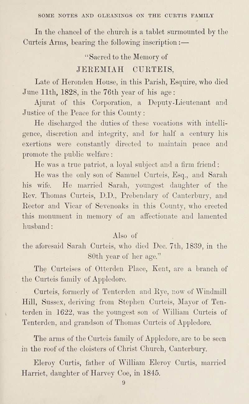 In tlie cliaiicel of tlie cliurcli is a tablet surmounted by the Cnrteis Arms, bearing the following inscription:— “Sacred to tlie Memory of JEKEMIAH CUETEIS, Late of Heronden House, in this Parish, Esquire, who died June 11th, 1828, in the 76th year of his age: Ajnrat of this Corporation, a Deputy-Lieutenant and Justice of the Peace for this County: He discharged the duties of these vocations with intelli- gence, discretion and integrity, and for half a century his exertions were constantly directed to maintain peace and promote the public welfare : He was a true patriot, a loyal subject and a firm friend: He was the only son of Samuel Cnrteis, Esq., and Sarah his wife. He married Sarah, youngest daughter of the Key. Thomas Cnrteis, D.D., Prebendary of Canterbury, and Kector and Yicar of Sevenoaks in this Conntv, who erected this monument in memorv of an affectionate and lamented c/ husband: Also of the aforesaid Sarah Cnrteis, who died Dec. 7th, 1839, in the 80th year of her age.” The Ciirteises of Otterden Place, Kent, are a branch of the Cnrteis family of Appledore. Cnrteis, formerly of Tenterden and Eye, now of Windmill Hill, Sussex, deriving from Stephen Cnrteis, Mayor of Ten- terden in 1622, was the youngest son of William Cnrteis of Tenterden, and grandson of Thomas Cnrteis of Appledore. The arms of the Cnrteis family of Appledore, are to be seen in the roof of the cloisters of Christ Church, Canterbury. Eleroy Curtis, father of William Eleroy Curtis, married Harriet, daughter of Harvey Coe, in 1845.