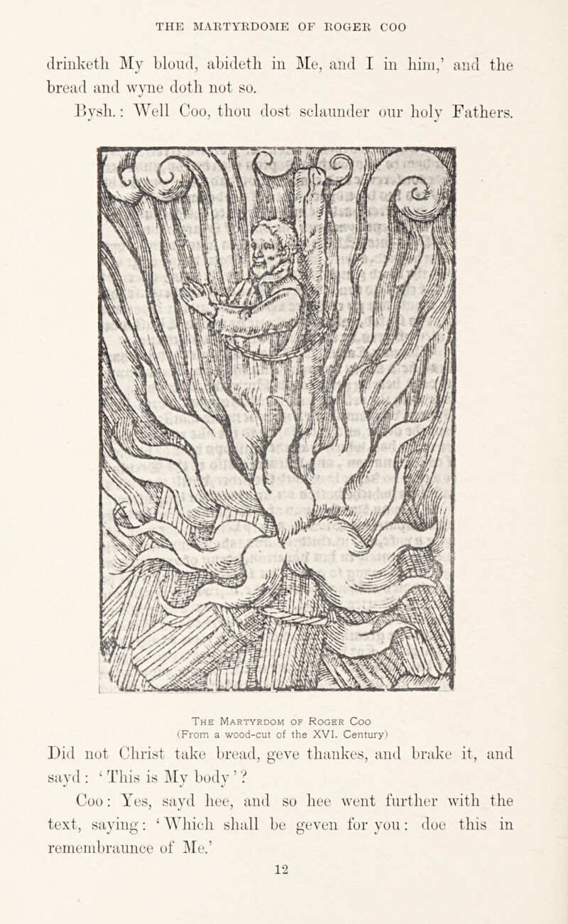 driiiketli My blond, abidetli in Me, and I in him,’ and the bread and wyne doth not so. ] >vsh.: Well Coo, thon dost sclannder onr holv Fathers. The Martyrdom of Roger Coo (From a wood-cut of the XVI. Century) Did not Christ take bread, geve thankes, and brake it, and sayd : ‘ This is My body ’ ? Coo: Y es, sayd bee, and so hee went further with the text, saying; ‘ AYhich shall be geven for yon: doe this in remembrannce of Me.’