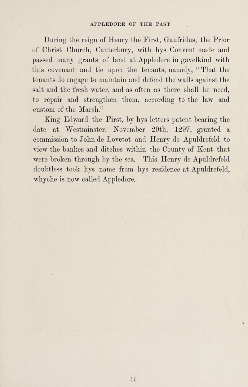 During the reign of Henry the First, Graufridns, the Prior of Christ Church, Canterbury, with hys Convent made and passed many grants of land at Appledore in gavelkind with this covenant and tie upon the tenants, namely, “ That the tenants do engage to maintain and defend the walls against the salt and the fresh water, and as often as there shall be need, to repair and strengthen them, according to the law and custom of the Marsh.” King Edward the First, by hys letters patent bearing the date at Westminster, November 20th, 1297, granted a commission to John de Lovetot and Henry de Apuldrefeld to view the bankes and ditches within the County of Kent that were broken through by the sea. This Henry de Apuldrefeld doubtless took hys name from hys residence at Apuldrefeld, whyche is now called Appledore. a