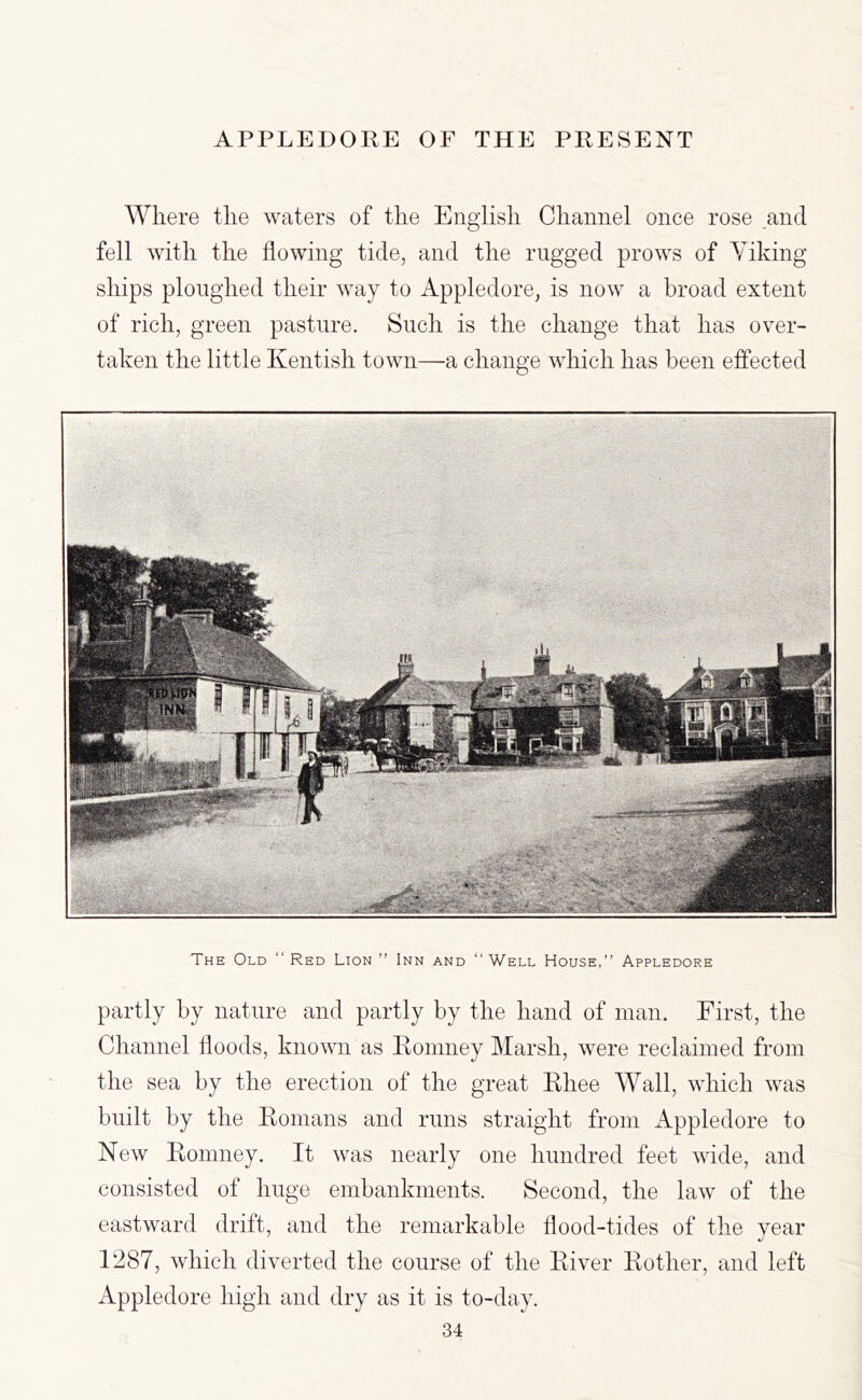 Where the waters of the English Channel once rose and fell with the flowing tide, and the rugged prows of Yiking ships ploughed their way to Appledore, is now a broad extent of rich, green pasture. Such is the change that has over- taken the little Kentish town—a change which has been effected The Old “Red Lion” Inn and “Well House,” Appledore partly by nature and partly by the hand of man. First, the Channel floods, known as Romney Marsh, were reclaimed from the sea by the erection of the great Rhee Wall, which was built by the Romans and runs straight from Appledore to New Romney. It was nearly one hundred feet wide, and consisted of huge embankments. Second, the law of the eastward drift, and the remarkable flood-tides of the year 1^87, which diverted the course of the River Rother, and left Appledore high and dry as it is to-day.