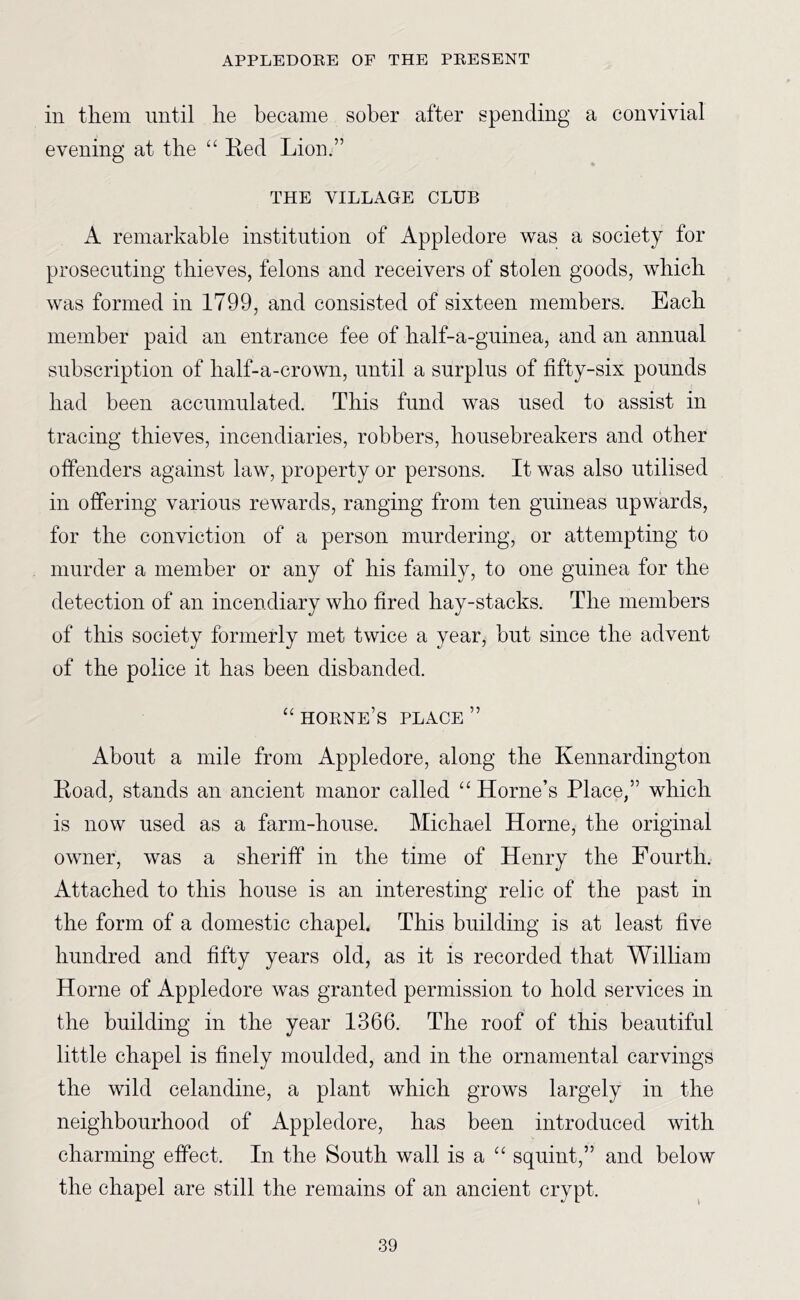 in them until he became sober after spending a convivial evening at the “ Keel Lion.” THE VILLAGE CLUB A remarkable institution of Appledore was a society for prosecuting thieves, felons and receivers of stolen goods, which was formed in 1799, and consisted of sixteen members. Each member paid an entrance fee of half-a-gninea, and an annual subscription of half-a-crown, until a surplus of fifty-six pounds had been accumulated. This fund was used to assist in tracing thieves, incendiaries, robbers, housebreakers and other offenders against law, property or persons. It was also utilised in offering various rewards, ranging from ten guineas upwards, for the conviction of a person murdering, or attempting to murder a member or any of his family, to one guinea for the detection of an incendiary who fired hay-stacks. The members of this society formerly met twice a year, but since the advent of the police it has been disbanded. horne’s place ” About a mile from Appledore, along the Kennardington Koad, stands an ancient manor called “ Horne’s Place,” which is now used as a farm-house. Michael Horne, the original owner, was a sheriff in the time of Henry the Fourth. Attached to this house is an interesting relic of the past in the form of a domestic chapel. This building is at least five hundred and fifty years old, as it is recorded that William Horne of Appledore was granted permission to hold services in the building in the year 1366. The roof of this beautiful little chapel is finely moulded, and in the ornamental carvings the wild celandine, a plant which grows largely in the neighbourhood of Appledore, has been introduced with charming effect. In the South wall is a “ squint,” and below the chapel are still the remains of an ancient crypt.