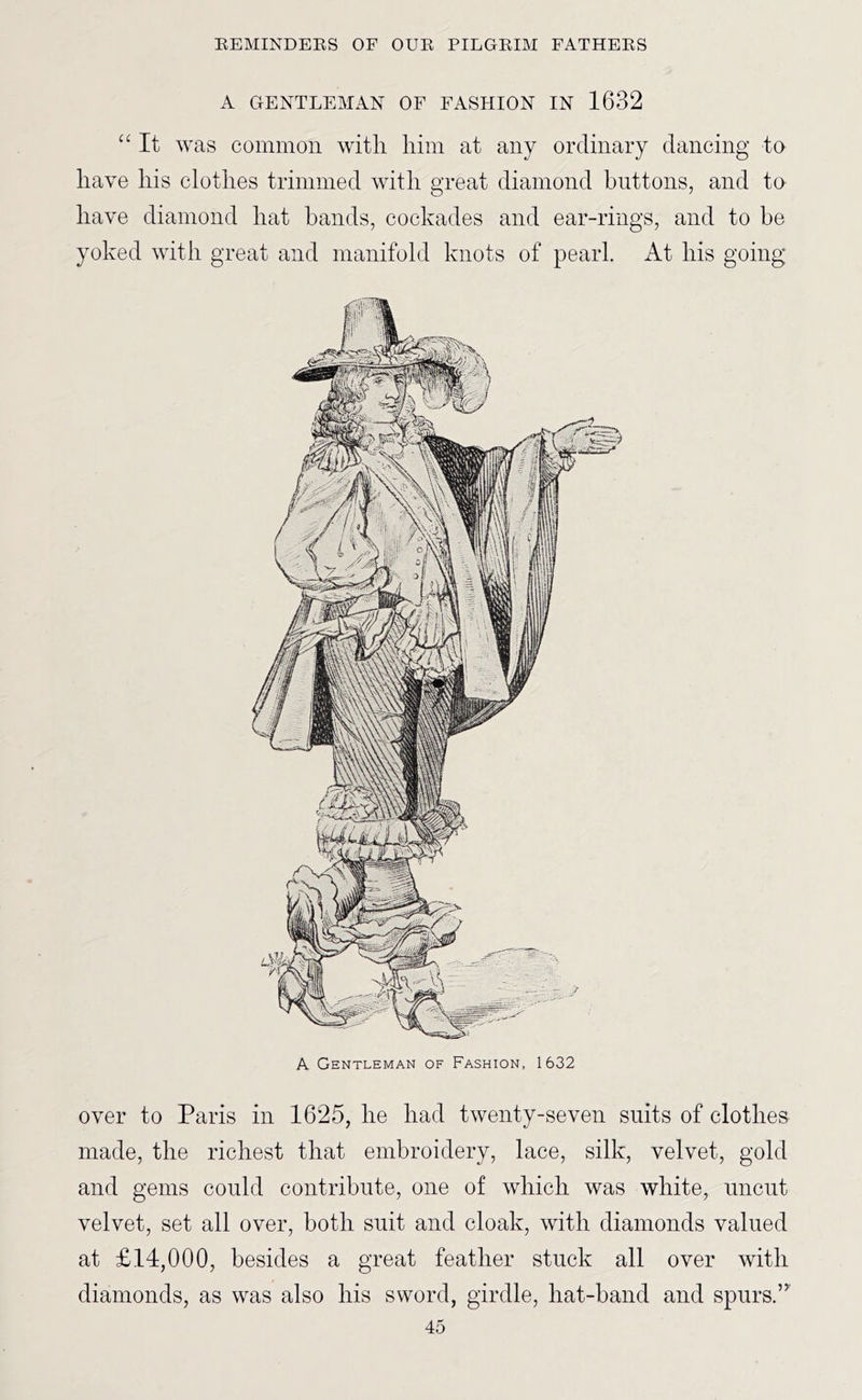 A GENTLEMAN OF FASHION IN 1632 “ It was common with him at any ordinary dancing to have his clothes trimmed with great diamond buttons, and to have diamond hat bands, cockades and ear-rings, and to be yoked with great and manifold knots of pearl. At his going A Gentleman of Fashion, 1632 over to Paris in 1625, he had twenty-seven suits of clothes made, the richest that embroidery, lace, silk, velvet, gold and gems could contribute, one of which was white, uncut velvet, set all over, both suit and cloak, with diamonds valued at £14,000, besides a great feather stuck all over with diamonds, as was also his sword, girdle, hat-band and spurs.”'