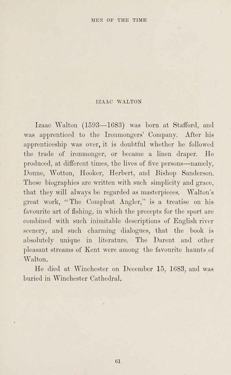 IZAAC WALTON Izaac Walton (1593—1683) was born at Stafford, and was apprenticed to tlie Ironmongers’ Company. After liis apprenticesliip was over, it is doubtful wlietlier be followed the trade of ironmonger, or became a linen draper. He produced, at different times, the lives of five persons—namely, Donne, Wotton, Hooker, Herbert, and Bishop Sanderson. These biographies are written with such simplicity and grace, that they will always be regarded as masterpieces. Walton’s great work, “ The Compleat Angler,” is a treatise on his favourite art of fishing, in which the precepts for the sport are combined with such inimitable descriptions of English river scenery, and such charming dialogues, that the book is absolutely unique in literature. The Darent and other pleasant streams of Kent were among the favourite haunts of Walton. He died at Winchester on December 15, 1683, and was buried in Winchester Cathedral.