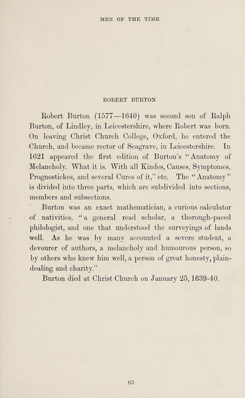 KOBEKT BUKTON Kobert Burton (1577—L640) was second son of Kalpli Burton, of Bindley, in Leicestershire, where Eobert was born. On leaving Christ Church College, Oxford, he entered the Church, and became rector of Seagrave, in Leicestershire. In 1621 appeared the first edition of Burton’s “ Anatomy of Melancholy. What it is. With all Kindes, Causes, Symptomes, Prognostickes, and several Cures of it,” etc. The “ Anatomy ” is divided into three parts, which are subdivided into sections, members and subsections. Burton was an exact mathematician, a curious calculator of nativities, “ a general read scholar, a thorough-paced philologist, and one that understood the surveyings of lands well As he was by many accounted a severe student, a devourer of authors, a melancholy and humourous person, so by others who knew him well, a person of great honesty, plain- dealing and charity.” Burton died at Christ Church on January 25,1639-40. *j *