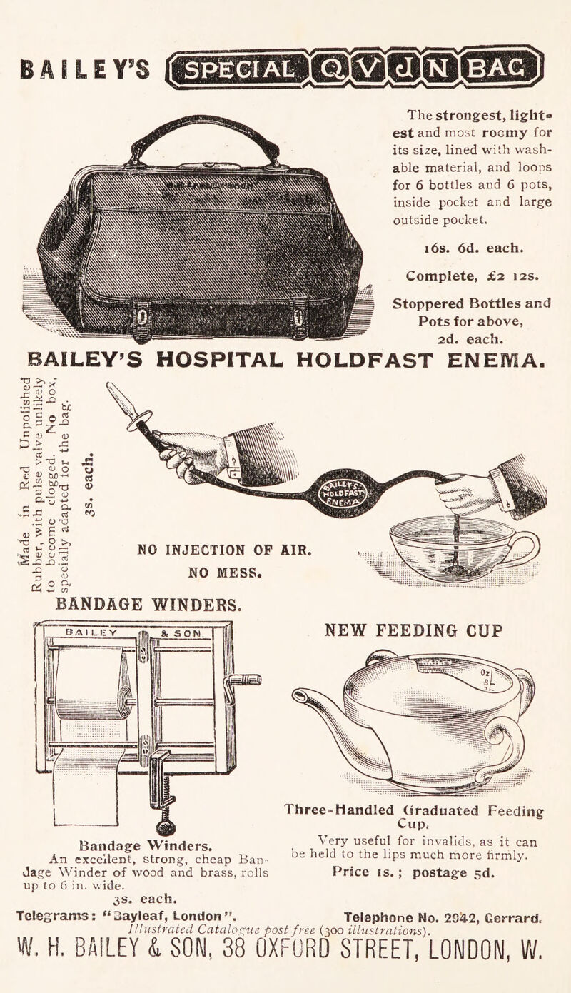 The strongest, light= est and most roomy for its size, lined with wash- able material, and loops for 6 bottles and 6 pots, inside pocket and large outside pocket. 16s. 6d. each. Complete, £2 12s. Stoppered Bottles and Pots for above, 2d. each. BAILEY’S HOSPITAL HOLDFAST ENEMA. CU • ki* O (U o <D jj -*-» ^ c3 (U T3 ^ - o >. U — u; (u 'T? x: X1.5 X ^ 3 C.) tM -*-> CO NO INJECTION OF AIR. NO MESS. BANDAGE WINDERS. An excellent, strong, cheap Ban dage Winder of wood and brass, rolls up to 6 in. wide. 3s. each. Telegrams: *‘3ayleaf, London”. NEW FEEDING CUP Three=Handled (jraduated Feeding Cupc Very useful for invalids, as it can be held to the lips much more firmly. Price IS. ; postage sd. Telephone No. 2S42, Cerrard. Illustrated Cataloe:ue post free (300 illustrations). W. H. BAILEY A. SON, 38 OXFORD STREET, LONDON, W.