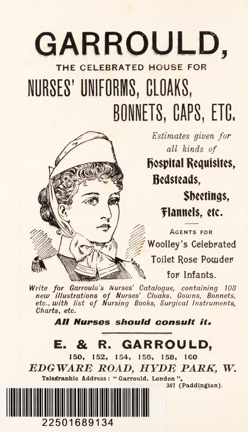 GARROULD, THE CELEBRATED HOUSE FOR NURSES' UNIFORIIIS, CLOAKS, CAPS, ETC, Estimates given for all kinds of l>o$pital Requisites, Bedsteads, Sheetinqs, flannels, etc. Agents for Woolley’s Celebrated Toilet Hose Pocuder for Infants. Write for Garrouia’s Nurses’ Catalogue, containing 108 nevu illustrations of Nurses’ Cloaks, Gowns, Bonnets, etc., with list of Nursing Books, Surgical Instruments, Charts, etc. Ait Nurses should consult itm E. & R. GARROULD, 150, 152, 154, 156, 158, 160 mdgwar:e road, hydr park, w. Tele^aohic Address : “ Garrould. London ”, 347 (Paddington). 22501689134