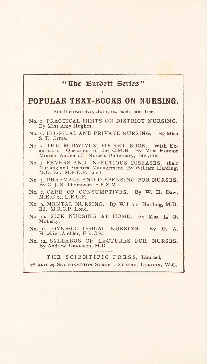 :©urt)ett Series” OF POPULAR TEXT-BOOKS ON NURSING. Small crown 8vo, cloth, is. each, post free. No. I. PRACTICAL HINTS ON DISTRICT NURSING. By Miss Amy Hughes. No. 2. HOSPITAL AND PRIVATE NURSING. By Miss S. E. Orme. No. 3. THE MIDWIVES’ POCKET BOOK. With Ex- amination Questions of the C.M.B. By Miss Honnor Morten, Author of “ Nurse's Dictionary,” etc., etc. No. 4. FEVERS AND INFECTIOUS DISEASES; their Nursing and Practical Management. By William Harding, M.D. Ed., M.R.C.P. Lend. No. 5. PHARMACY AND DISPENSING FOR NURSES. By C. J. S. Thompson, F.R.S.M. No. 7. CARE OF CONSUMPTIVES. By W. H. Daw, M.R.C.S., L.R.C.P. No. 9. MENTAL NURSING. By William Harding, M.D. Ed., M.R.C.P. Lond. No. 10. SICK NURSING AT HOME. By Miss L. G. Moberly. No. II. GYNECOLOGICAL NURSING. By G. A. Hawkins-Ambler, F.R.C.S. No. 12. SYLLABUS OF LECTURES FOR NURSES. By Andrew Davidson, M.D. THE SCIENTIFIC PRESS, Limited, 28 AND 29 Southampton Street, Strand, London, W.C.