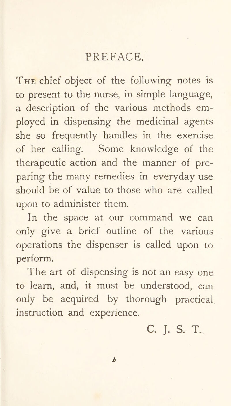 PREFACE. The chief object of the following notes is to present to the nurse, in simple language, a description of the various methods em- ployed in dispensing the medicinal agents she so frequently handles in the exercise of her calling. Some knowledge of the therapeutic action and the manner of pre- paring the many remedies in everyday use should be of value to those who are called upon to administer them. In the space at our command we can only give a brief outline of the various operations the dispenser is called upon to perform. The art of dispensing is not an easy one to learn, and, it must be understood, can only be acquired by thorough practical instruction and experience. C. J. S. T.