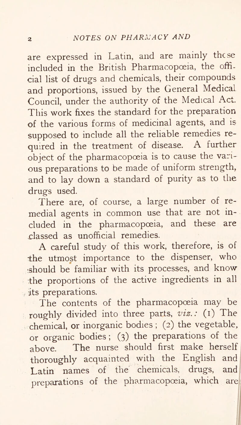 are expressed in Latin, and are mainly these included in the British Pharmacopoeia, the offi- cial list of drugs and chemicals, their compounds and proportions, issued by the General Medical Council, under the authority of the Medical Act. This work fixes the standard for the preparation of the various forms of medicinal agents, and is supposed to include all the reliable remedies re- quired in the treatment of disease. A further object of the pharmacopoeia is to cause the vari- ous preparations to be made of uniform strength, and to lay down a standard of purity as to the drugs used. There are, of course, a large number of re- medial agents in common use that are not in- cluded in the pharmacopoeia, and these are classed as unofficial remedies. A careful study of this work, therefore, is of ■the utmost importance to the dispenser, who ^should be familiar with its processes, and know ■the proportions of the active ingredients in all its preparations. The contents of the pharmacopoeia may be roughly divided into three parts, viz.: (i) The . chemical, or inorganic bodies ; (2) the vegetable, or organic bodies; (3) the preparations of the above. The nurse should first make herself thoroughly acquainted with the English and Latin names of the chemicals, drugs, and preparations of the pharmacopoeia, which are