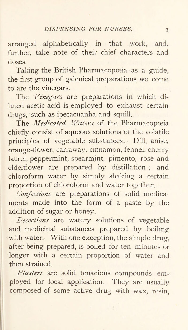 arranged alphabetically in that work, and, further, take note of their chief characters and doses. Taking the British Pharmacopoeia as a guide, the first group of galenical preparations we come to are the vinegars. The Vinegars are preparations in which di- luted acetic acid is employed to exhaust certain drugs, such as ipecacuanha and squill. The Medicated Waters of the Pharmacopoeia chiefly consist of aqueous solutions of the volatile principles of vegetable substances. Dill, anise, orange-flower, carraway, cinnamon, fennel, cherry laurel, peppermint, spearmint, pimento, rose and elderflower are prepared by distillation ; and chloroform water by simply shaking a certain proportion of chloroform and water together. Confections are preparations of solid medica- ments made into the form of a paste by the addition of sugar or honey. Decoctions are watery solutions of vegetable and medicinal substances prepared by boiling with water. With one exception, the simple drug, after being prepared, is boiled for ten minutes or longer with a certain proportion of water and then strained. Plasters are solid tenacious compounds em- ployed for local application. They are usually composed of some active drug with wax, resin,