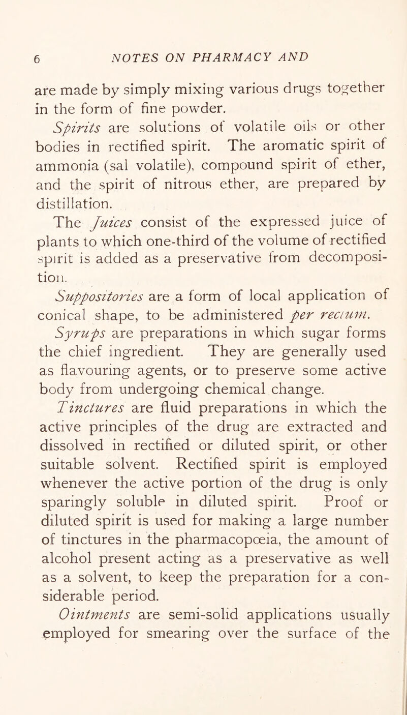 are made by simply mixing various drugs together in the form of fine powder. Spirits are solutions of volatile oils or other bodies in rectified spirit. The aromatic spirit of ammonia (sal volatile), compound spirit of ether, and the spirit of nitrous ether, are prepared by distillation. The Juices consist of the expressed juice of plants to which one-third of the volume of rectified spirit is added as a preservative from decomposi- tion. Suppositories are a form of local application of conical shape, to be administered per recium. Syrups are preparations in which sugar forms the chief ingredient. They are generally used as flavouring agents, or to preserve some active body from undergoing chemical change. Tinctures are fluid preparations in which the active principles of the drug are extracted and dissolved in rectified or diluted spirit, or other suitable solvent. Rectified spirit is employed whenever the active portion of the drug is only sparingly soluble in diluted spirit. Proof or diluted spirit is used for making a large number of tinctures in the pharmacopoeia, the amount of alcohol present acting as a preservative as well as a solvent, to keep the preparation for a con- siderable period. Ointments are semi-solid applications usually employed for smearing over the surface of the