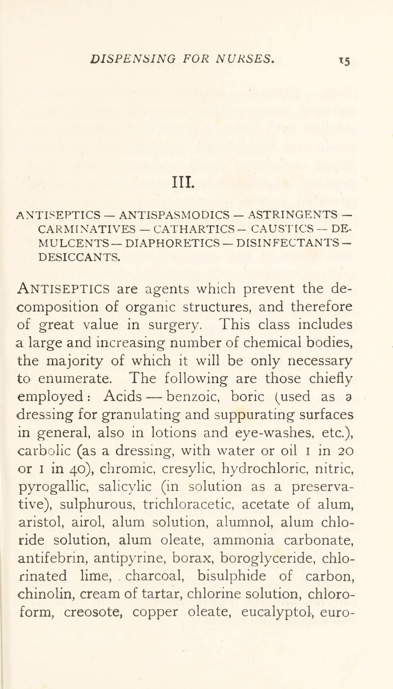 ^5 III. ANTISEPTICS — ANTISPASMODICS — ASTRINGENTS — CARMINATIVES — CATHARTICS - CAUS'I'ICS — DE- MULCENTS— DIAPHORETICS — DISINFECTANTS — DESICCANTS. Antiseptics are agents which prevent the de- composition of organic structures, and therefore of great value in surgery. This class includes a large and increasing number of chemical bodies, the majority of which it will be only necessary to enumerate. The following are those chiefly employed: Acids — benzoic, boric (^used as a dressing for granulating and suppurating surfaces in general, also in lotions and eye-washes, etc.), carbolic (as a dressing, with water or oil i in 20 or i in 40), chromic, cresylic, hydrochloric, nitric, pyrogallic, salicylic (in solution as a preserva- tive), sulphurous, trichloracetic, acetate of alum, aristol, airol, alum solution, alumnol, alum chlo- ride solution, alum oleate, ammonia carbonate, antifebrin, antipyrine, borax, boroglyceride, chlo- rinated lime, charcoal, bisulphide of carbon, chinolin, cream of tartar, chlorine solution, chloro- form, creosote, copper oleate, eucalyptol, euro-