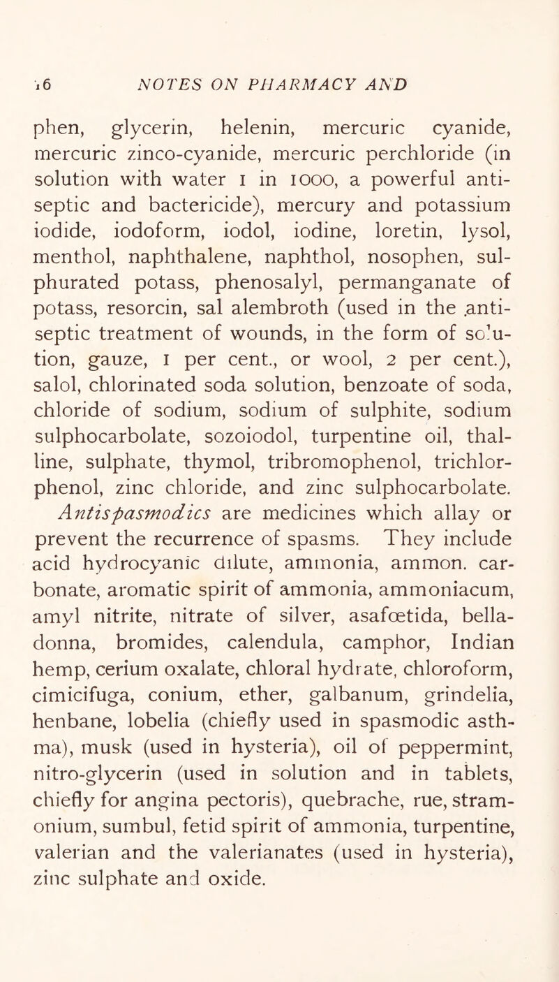 phen, glycerin, helenin, mercuric cyanide, mercuric zinco-cyanide, mercuric perchloride (in solution with water i in looo, a powerful anti- septic and bactericide), mercury and potassium iodide, iodoform, iodol, iodine, loretin, lysol, menthol, naphthalene, naphthol, nosophen, sul- phurated potass, phenosalyl, permanganate of potass, resorcin, sal alembroth (used in the .anti- septic treatment of wounds, in the form of solu- tion, gauze, I per cent., or wool, 2 per cent), salol, chlorinated soda solution, benzoate of soda, chloride of sodium, sodium of sulphite, sodium sulphocarbolate, sozoiodol, turpentine oil, thal- line, sulphate, thymol, tribromophenol, trichlor- phenol, zinc chloride, and zinc sulphocarbolate. Antispasmodics are medicines which allay or prevent the recurrence of spasms. They include acid hydrocyanic dilute, ammonia, ammon. car- bonate, aromatic spirit of ammonia, ammoniacum, amyl nitrite, nitrate of silver, asafoetida, bella- donna, bromides, calendula, camphor, Indian hemp, cerium oxalate, chloral hydrate, chloroform, cimicifuga, conium, ether, galbanum, grindelia, henbane, lobelia (chiefly used in spasmodic asth- ma), musk (used in hysteria), oil of peppermint, nitro-glycerin (used in solution and in tablets, chiefly for angina pectoris), quebrache, rue, stram- onium, sumbul, fetid spirit of ammonia, turpentine, valerian and the valerianates (used in hysteria), zinc sulphate and oxide.