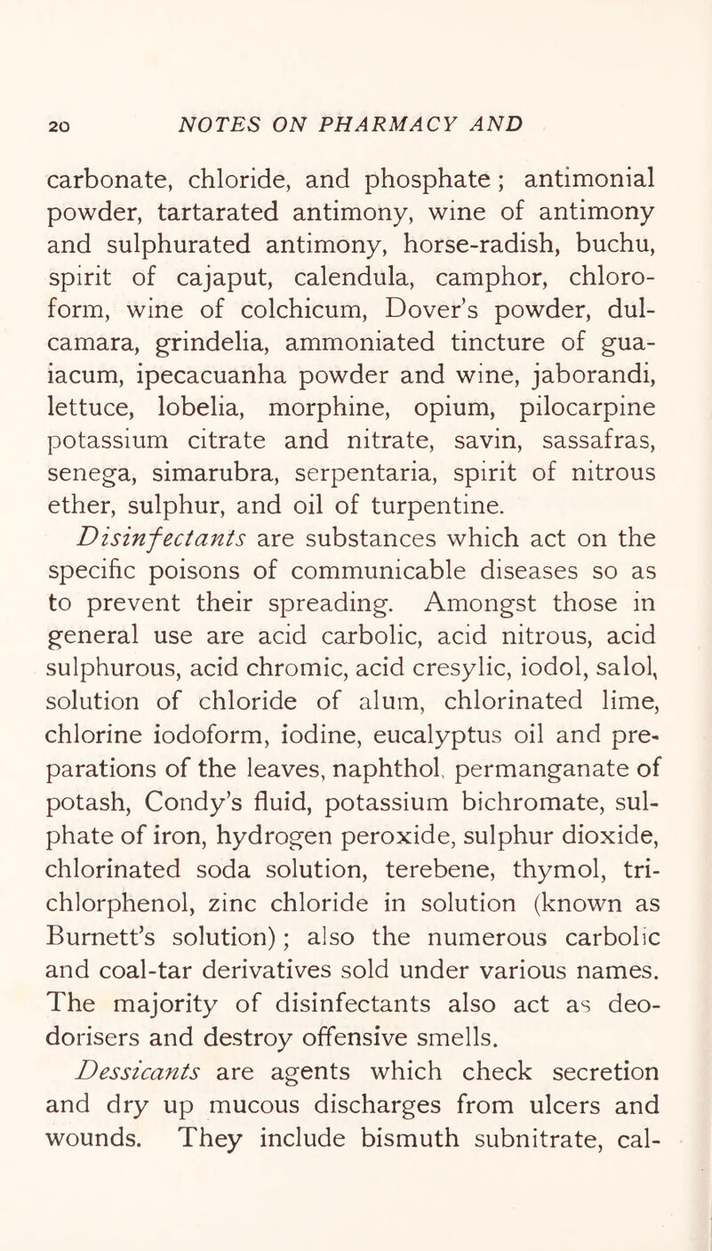 carbonate, chloride, and phosphate; antimonial powder, tartarated antimony, wine of antimony and sulphurated antimony, horse-radish, buchu, spirit of cajaput, calendula, camphor, chloro- form, wine of colchicum, Dover’s powder, dul- camara, grindelia, ammoniated tincture of gua- iacum, ipecacuanha powder and wine, jaborandi, lettuce, lobelia, morphine, opium, pilocarpine potassium citrate and nitrate, savin, sassafras, senega, simarubra, serpentaria, spirit of nitrous ether, sulphur, and oil of turpentine. Disinfectants are substances which act on the specific poisons of communicable diseases so as to prevent their spreading. Amongst those in general use are acid carbolic, acid nitrous, acid sulphurous, acid chromic, acid cresylic, iodol, salol, solution of chloride of alum, chlorinated lime, chlorine iodoform, iodine, eucalyptus oil and pre- parations of the leaves, naphthol, permanganate of potash, Condy’s fluid, potassium bichromate, sul- phate of iron, hydrogen peroxide, sulphur dioxide, chlorinated soda solution, terebene, thymol, tri- chlorphenol, zinc chloride in solution (known as Burnett’s solution); also the numerous carbolic and coal-tar derivatives sold under various names. The majority of disinfectants also act as deo- dorisers and destroy offensive smells. Dessicants are agents which check secretion and dry up mucous discharges from ulcers and wounds. They include bismuth subnitrate, cal-