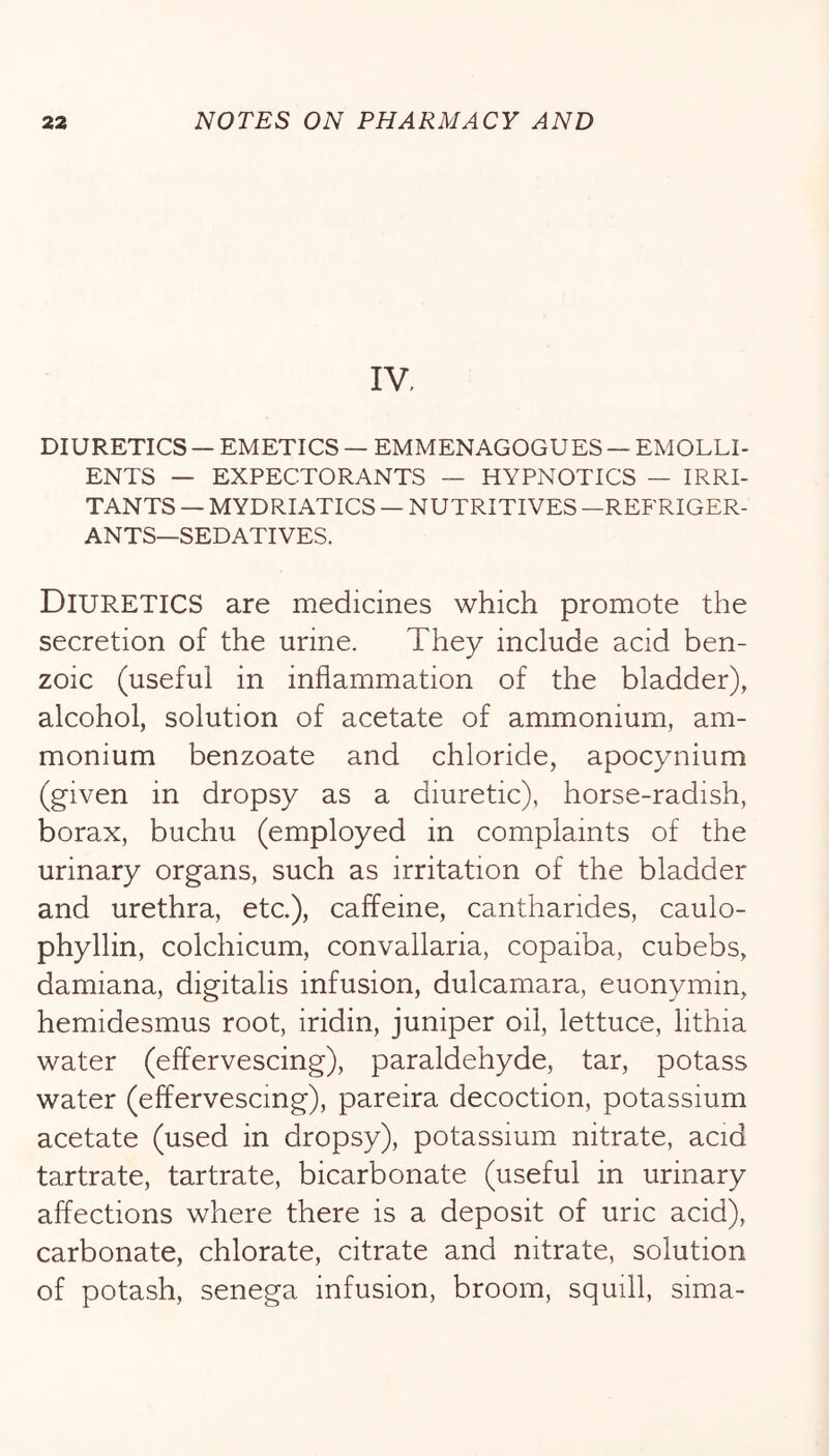 IV. DIURETICS — EMETICS — EMMENAGOGUES — EMOLLI- ENTS — EXPECTORANTS — HYPNOTICS — IRRI- TANTS — MYDRIATICS — NUTRITIVES —REFRIGER- ANTS—SEDATIVES. Diuretics are medicines which promote the secretion of the urine. They include acid ben- zoic (useful in inflammation of the bladder), alcohol, solution of acetate of ammonium, am- monium benzoate and chloride, apocynium (given in dropsy as a diuretic), horse-radish, borax, buchu (employed in complaints of the urinary organs, such as irritation of the bladder and urethra, etc.), caffeine, cantharides, caulo- phyllin, colchicum, convallaria, copaiba, cubebs, damiana, digitalis infusion, dulcamara, euonymin, hemidesmus root, iridin, juniper oil, lettuce, lithia water (effervescing), paraldehyde, tar, potass water (effervescing), pareira decoction, potassium acetate (used in dropsy), potassium nitrate, acid tartrate, tartrate, bicarbonate (useful in urinary affections where there is a deposit of uric acid), carbonate, chlorate, citrate and nitrate, solution of potash, senega infusion, broom, squill, sima-