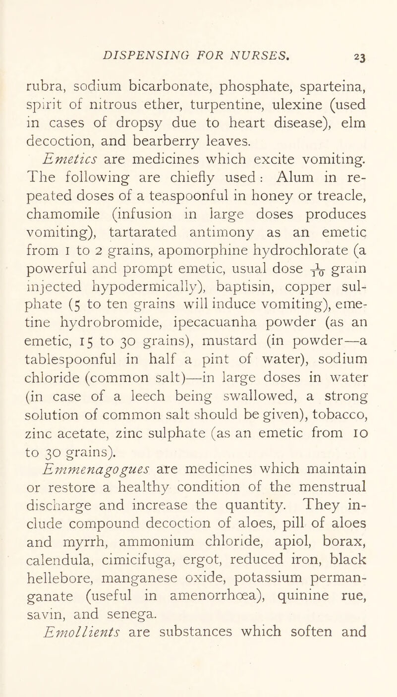 rubra, sodium bicarbonate, phosphate, sparteina, spirit of nitrous ether, turpentine, ulexine (used in cases of dropsy due to heart disease), elm decoction, and bearberry leaves. Emetics are medicines which excite vomiting. The following are chiefly used: Alum in re- peated doses of a teaspoonful in honey or treacle, chamomile (infusion in large doses produces vomiting), tartarated antimony as an emetic from I to 2 grains, apomorphine hydrochlorate (a powerful and prompt emetic, usual dose injected hypodermically), baptism, copper sul- phate (5 to ten grains will induce vomiting), eme- tine hydrobromide, ipecacuanha powder (as an emetic, 15 to 30 grains), mustard (in powder—a tablespoonful in half a pint of water), sodium chloride (common salt)—-in large doses in water (in case of a leech being swallowed, a strong solution of common salt should be given), tobacco, zinc acetate, zinc sulphate (as an emetic from 10 to 30 grains). Emmenagogues are medicines which maintain or restore a healthy condition of the menstrual discharge and increase the quantity. They in- clude compound decoction of aloes, pill of aloes and myrrh, ammonium chloride, apiol, borax, calendula, cimicifuga, ergot, reduced iron, black hellebore, manganese oxide, potassium perman- ganate (useful in amenorrhoea), quinine rue, savin, and senega. Emollients are substances which soften and