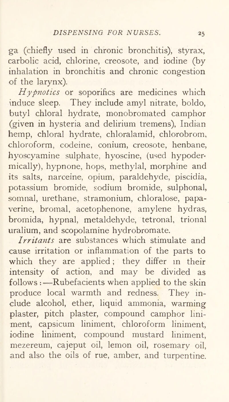 ga (chiefly used in chronic bronchitis), styrax, carbolic acid, chlorine, creosote, and iodine (by inhalation in bronchitis and chronic congestion of the larynx). Hypnotics or soporifics are medicines which induce sleep. They include amyl nitrate, boldo, butyl chloral hydrate, monobromated camphor (given in hysteria and delirium tremens), Indian hemp, chloral hydrate, chloralamid, chlorobrom, chloroform, codeine, conium, creosote, henbane, hyoscyamine sulphate, hyoscine, (used hypoder* mically), hypnone, hops, methylal, morphine and its salts, narceine, opium, paraldehyde, piscidia, potassium bromide, sodium bromide, sulphonal, somnal, urethane, stramonium, chloralose, papa- verine, bromal, acetophenone, amylene hydras, bromida, hypnal, metaldehyde, tetronal, trional uralium, and scopolamine hydrobromate. Irritants are substances which stimulate and cause irritation or inflammation of the parts to which they are applied; they differ in their intensity of action, and may be divided as follows : —Rubefacients when applied to the skin produce local warmth and redness. They in- clude alcohol, ether, liquid ammonia, warming plaster, pitch plaster, compound camphor lini- ment, capsicum liniment, chloroform liniment, iodine liniment, compound mustard liniment, mezereum, cajeput oil, lemon oil, rosemary oil, and also the oils of rue, amber, and turpentine.