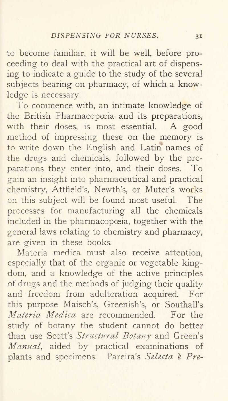 to become familiar, it will be well, before pro- ceeding to deal with the practical art of dispens- ing to indicate a guide to the study of the several subjects bearing on pharmacy, of which a know- ledge is necessary. To commence with, an intimate knowledge of the British Pharmacopoeia and its preparations, with their doses, is most essential. A good method of impressing these on the memory is to write down the English and Latin names of the drugs and chemicals, followed by the pre- parations they enter into, and their doses. To gain an insight into pharmaceutical and practical chemistry, Attfield’s, Newth’s, or Muter s works on this subject will be found most useful. The processes for manufacturing all the chemicals included in the pharmacopoeia, together with the general laws relating to chemistry and pharmacy, are given in these books. Materia medica must also receive attention, especially that of the organic or vegetable king- dom, and a knowledge of the active principles of drugs and the methods of judging their quality and freedom from adulteration acquired. For this purpose Maisch’s, Greenish’s, or Southall’s Materia Medica are recommended. For the study of botany the student cannot do better than use Scott’s Structural Botany and Green’s Manual, aided by practical examinations of plants and specimens. Pareira’s Selecta e Pre-