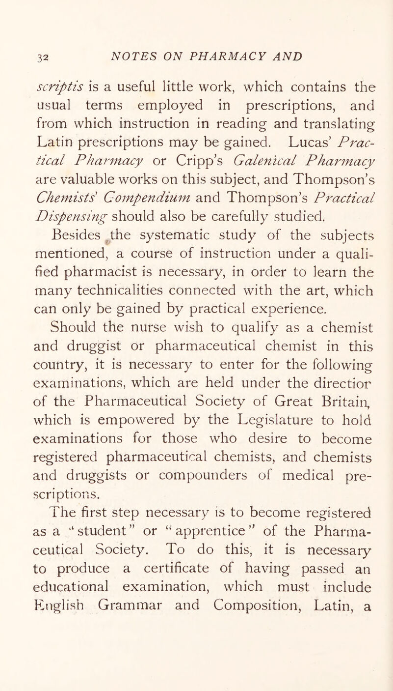 scriptis is a useful little work, which contains the usual terms employed in prescriptions, and from which instruction in reading and translating Latin prescriptions may be gained. Lucas’ Prac- tical Pharmacy or Cripp’s Galenical Pharmacy are valuable works on this subject, and Thompson’s Chemists Compendium and Thompson’s Practical Dispensing should also be carefully studied. Besides ^the systematic study of the subjects mentioned, a course of instruction under a quali- fied pharmacist is necessary, in order to learn the many technicalities connected with the art, which can only be gained by practical experience. Should the nurse wish to qualify as a chemist and druggist or pharmaceutical chemist in this country, it is necessary to enter for the following examinations, which are held under the direction of the Pharmaceutical Society of Great Britain, which is empowered by the Legislature to hold examinations for those who desire to become registered pharmaceutical chemists, and chemists and druggists or compounders of medical pre- scriptions. The first step necessary is to become registered as a ‘‘student” or “apprentice” of the Pharma- ceutical Society. To do this, it is necessary to produce a certificate of having passed an educational examination, which must include English Grammar and Composition, Latin, a