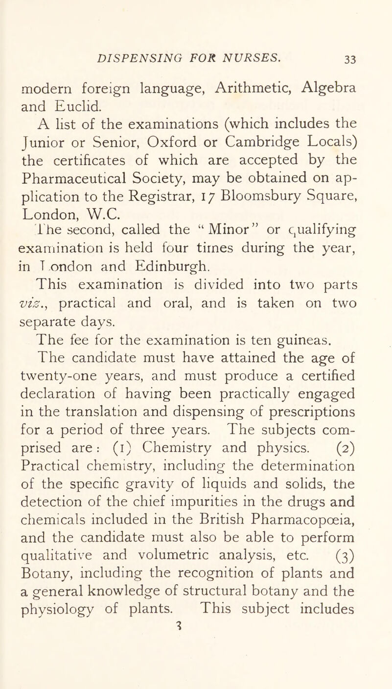 modern foreign language, Arithmetic, Algebra and Euclid. A list of the examinations (which includes the Junior or Senior, Oxford or Cambridge Locals) the certificates of which are accepted by the Pharmaceutical Society, may be obtained on ap- plication to the Registrar, 17 Bloomsbury Square, London, W.C. i he second, called the “ Minor ” or qualifying examination is held four times during the year, in T ondon and Edinburgh. This examination is divided into two parts viz.^ practical and oral, and is taken on two separate days. The fee for the examination is ten guineas. The candidate must have attained the age of twenty-one years, and must produce a certified declaration of having been practically engaged in the translation and dispensing of prescriptions for a period of three years. The subjects com- prised are: (i) Chemistry and physics. (2) Practical chemistry, including the determination of the specific gravity of liquids and solids, the detection of the chief impurities in the drugs and chemicals included in the British Pharmacopoeia, and the candidate must also be able to perform qualitative and volumetric analysis, etc. (3) Botany, including the recognition of plants and a general knowledge of structural botany and the physiology of plants. This subject includes
