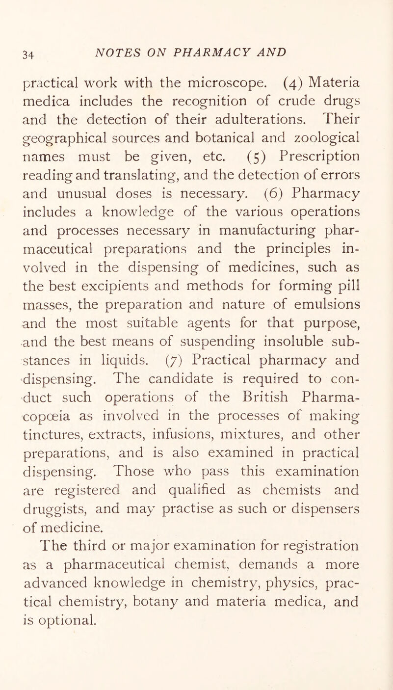 practical work with the microscope. (4) Materia medica includes the recognition of crude drugs and the detection of their adulterations. Their geographical sources and botanical and zoological names must be given, etc. (5) Prescription reading and translating, and the detection of errors and unusual doses is necessary. (6) Pharmacy includes a knowledge of the various operations and processes necessary in manufacturing phar- maceutical preparations and the principles in- volved in the dispensing of medicines, such as the best excipients and methods for forming pill masses, the preparation and nature of emulsions and the most suitable agents for that purpose, and the best means of suspending insoluble sub- stances in liquids. (7) Practical pharmacy and dispensing. The candidate is required to con- duct such operations of the British Pharma- copoeia as involved in the processes of making tinctures, extracts, infusions, mixtures, and other preparations, and is also examined in practical dispensing. Those who pass this examination are registered and qualified as chemists and druggists, and may practise as such or dispensers of medicine. The third or major examination for registration as a pharmaceutical chemist, demands a more advanced knowledge in chemistry, physics, prac- tical chemistry, botany and materia medica, and is optional.