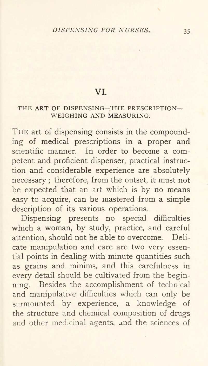 VI. THE ART OF DISPENSING—THE PRESCRIPTION- WEIGHING AND MEASURING. The art of dispensing consists in the compound- ing of medical prescriptions in a proper and scientific manner. In order to become a com- petent and proficient dispenser, practical instruc- tion and considerable experience are absolutely necessary; therefore, from the outset, it must not be expected that an art which is by no means easy to acquire, can be mastered from a simple description of its various operations. Dispensing presents no special difficulties which a woman, by study, practice, and careful attention, should not be able to overcome. Deli- cate manipulation and care are two very essen- tial points in dealing with minute quantities such as grains and minims, and this carefulness in every detail should be cultivated from the begin- ning. Besides the accomplishment of technical and manipulative difficulties which can only be surmounted by experience, a knowledge of the structure and chemical composition of drugs and other medicinal agents, and the sciences of