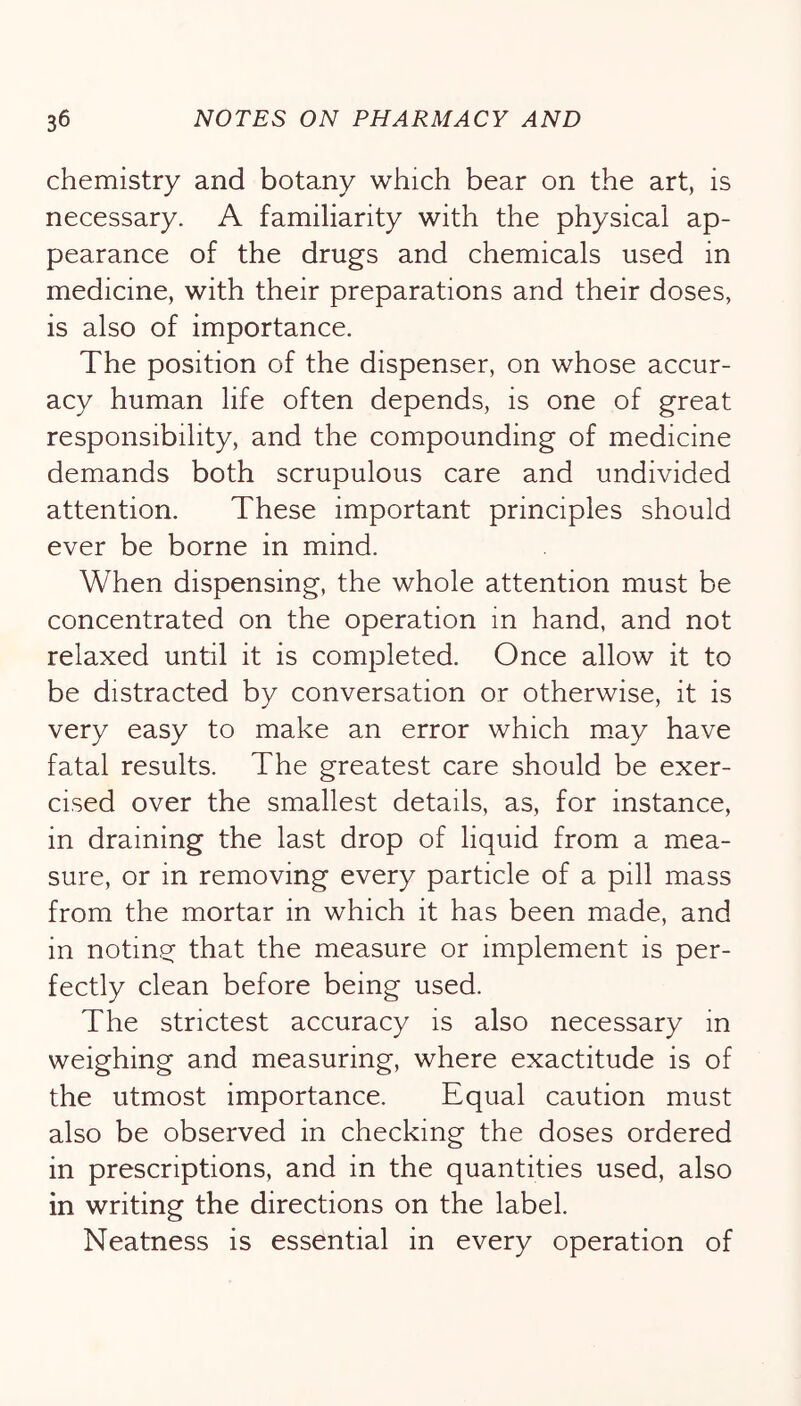 chemistry and botany which bear on the art, is necessary. A familiarity with the physical ap- pearance of the drugs and chemicals used in medicine, with their preparations and their doses, is also of importance. The position of the dispenser, on whose accur- acy human life often depends, is one of great responsibility, and the compounding of medicine demands both scrupulous care and undivided attention. These important principles should ever be borne in mind. When dispensing, the whole attention must be concentrated on the operation in hand, and not relaxed until it is completed. Once allow it to be distracted by conversation or otherwise, it is very easy to make an error which may have fatal results. The greatest care should be exer- cised over the smallest details, as, for instance, in draining the last drop of liquid from a mea- sure, or in removing every particle of a pill mass from the mortar in which it has been made, and in noting that the measure or implement is per- fectly clean before being used. The strictest accuracy is also necessary in weighing and measuring, where exactitude is of the utmost importance. Equal caution must also be observed in checking the doses ordered in prescriptions, and in the quantities used, also in writing the directions on the label. Neatness is essential in every operation of