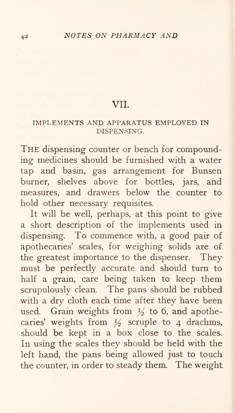 VIL IMPLEMENTS AND APPARATUS EMPLOYED IN DISPENSING. The dispensing counter or bench for compound- ing medicines should be furnished with a water tap and basin, gas arrangement for Bunsen burner, shelves above for bottles, jars, and measures, and drawers below the counter to hold other necessary requisites. It will be well, perhaps, at this point to give a short description of the implements used in dispensing. To commence with, a good pair of apothecaries’ scales, for weighing solids are of the greatest importance to the dispenser. They must be perfectly accurate and should turn to half a grain, care being taken to keep them scrupulously clean. The pans should be rubbed with a dry cloth each time after they have been used. Grain weights from ^ to 6, and apothe- caries’ weights from scruple to 4 drachms,, should be kept in a box close to the scales. In using the scales they should be held with the left hand, the pans being allowed just to touch the counter, in order to steady them. The weight