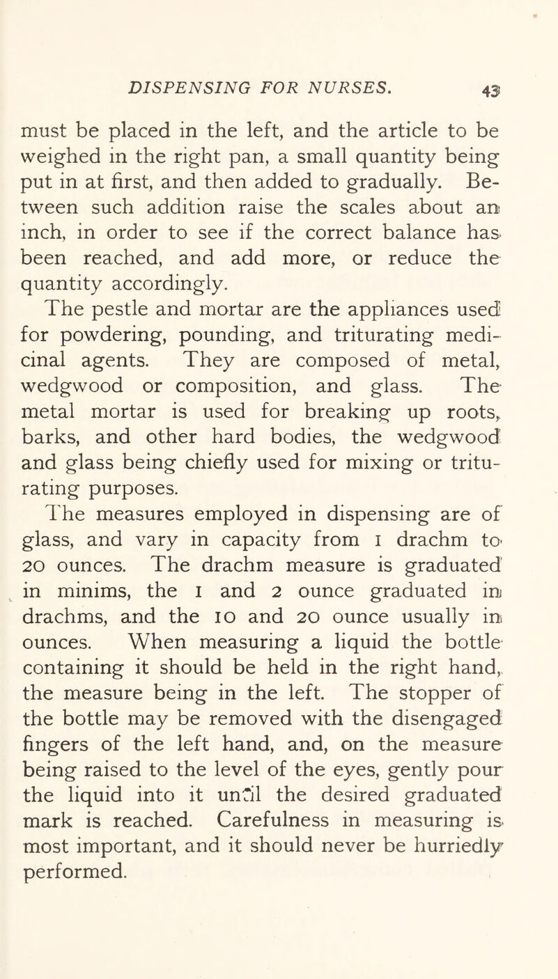 must be placed in the left, and the article to be weighed in the right pan, a small quantity being put in at first, and then added to gradually. Be- tween such addition raise the scales about an inch, in order to see if the correct balance has been reached, and add more, or reduce the quantity accordingly. The pestle and mortar are the appliances used for powdering, pounding, and triturating medi- cinal agents. They are composed of metal, wedgwood or composition, and glass. The metal mortar is used for breaking up roots,, barks, and other hard bodies, the wedgwood and glass being chiefly used for mixing or tritu- rating purposes. The measures employed in dispensing are of glass, and vary in capacity from i drachm tO' 20 ounces. The drachm mieasure is graduated in minims, the i and 2 ounce graduated in drachms, and the 10 and 20 ounce usually in ounces. When measuring a liquid the bottle containing it should be held in the right hand,, the measure being in the left. The stopper of the bottle may be removed with the disengaged fingers of the left hand, and, on the measure being raised to the level of the eyes, gently pour the liquid into it unCil the desired graduated mark is reached. Carefulness in measuring is most important, and it should never be hurriedly performed.