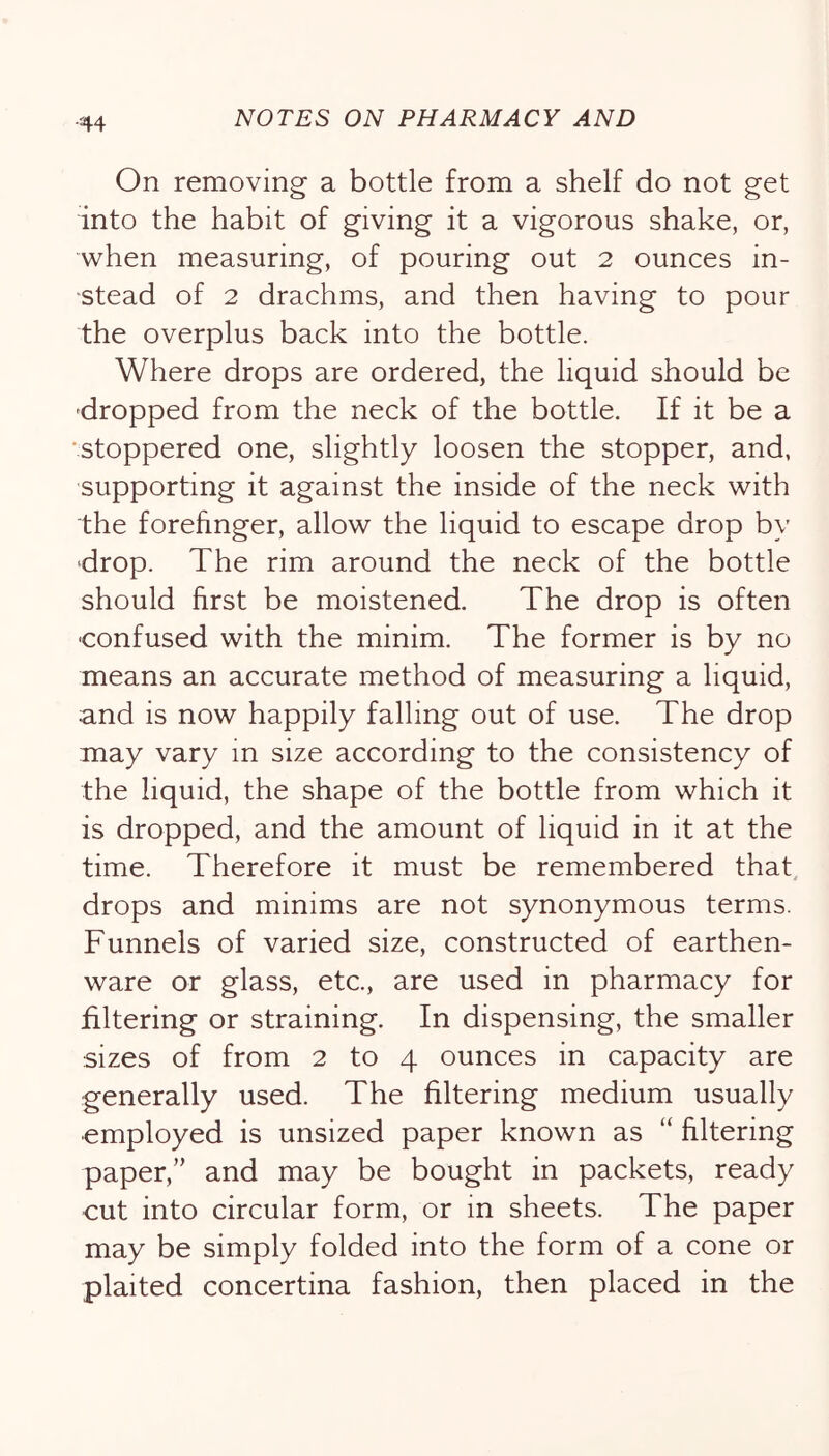 On removing a bottle from a shelf do not get into the habit of giving it a vigorous shake, or, when measuring, of pouring out 2 ounces in- stead of 2 drachms, and then having to pour the overplus back into the bottle. Where drops are ordered, the liquid should be dropped from the neck of the bottle. If it be a 'Stoppered one, slightly loosen the stopper, and, supporting it against the inside of the neck with the forefinger, allow the liquid to escape drop by drop. The rim around the neck of the bottle should first be moistened. The drop is often •confused with the minim. The former is by no means an accurate method of measuring a liquid, and is now happily falling out of use. The drop may vary in size according to the consistency of the liquid, the shape of the bottle from which it is dropped, and the amount of liquid in it at the time. Therefore it must be remembered that, drops and minims are not synonymous terms. Funnels of varied size, constructed of earthen- ware or glass, etc., are used in pharmacy for filtering or straining. In dispensing, the smaller sizes of from 2 to 4 ounces in capacity are generally used. The filtering medium usually ■employed is unsized paper known as “ filtering paper,” and may be bought in packets, ready cut into circular form, or in sheets. The paper may be simply folded into the form of a cone or plaited concertina fashion, then placed in the