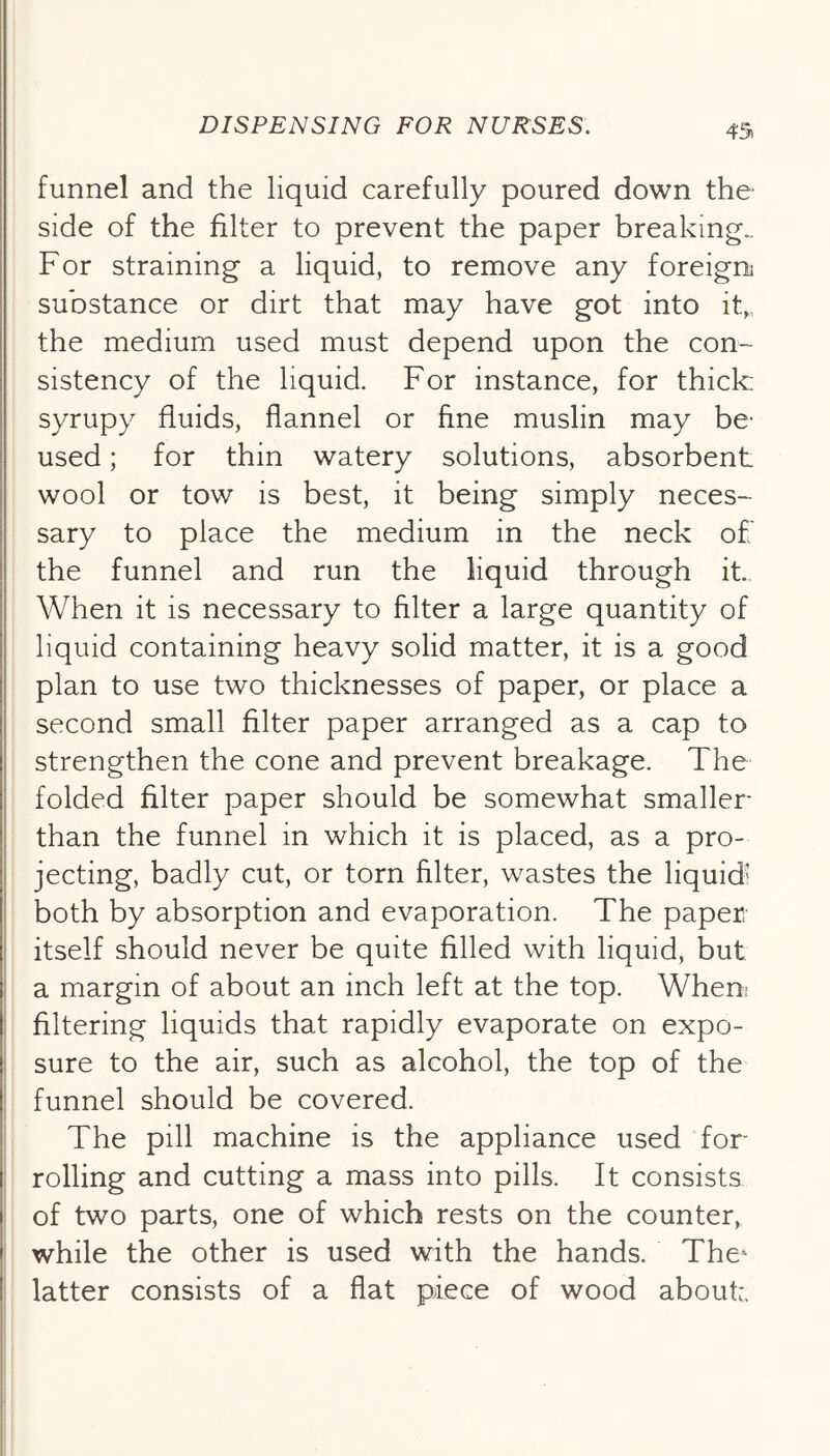 4’5) funnel and the liquid carefully poured down the side of the filter to prevent the paper breaking.. For straining a liquid, to remove any foreign] substance or dirt that may have got into it„, the medium used must depend upon the con- sistency of the liquid. For instance, for thick: syrupy fluids, flannel or fine muslin may be' used; for thin watery solutions, absorbent wool or tow is best, it being simply neces- sary to place the medium in the neck of the funnel and run the liquid through it When it is necessary to filter a large quantity of liquid containing heavy solid matter, it is a good plan to use two thicknesses of paper, or place a second small filter paper arranged as a cap to strengthen the cone and prevent breakage. The folded filter paper should be somewhat smaller than the funnel in which it is placed, as a pro- jecting, badly cut, or torn filter, wastes the liquid’ both by absorption and evaporation. The paper itself should never be quite filled with liquid, but a margin of about an inch left at the top. Wheni filtering liquids that rapidly evaporate on expo- sure to the air, such as alcohol, the top of the funnel should be covered. The pill machine is the appliance used for- rolling and cutting a mass into pills. It consists of two parts, one of which rests on the counter, while the other is used with the hands. The* latter consists of a flat piece of wood about:.