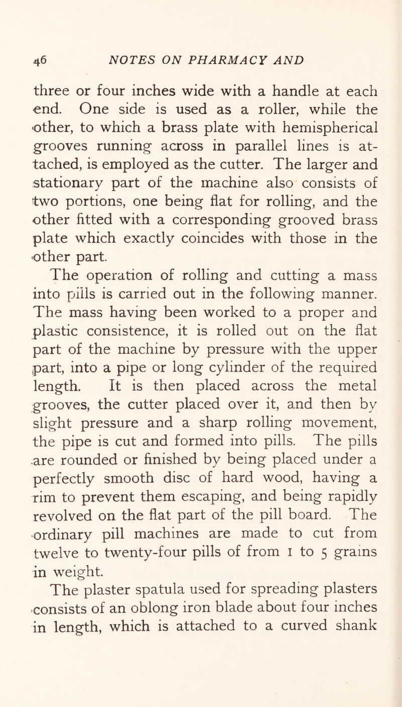 three or four inches wide with a handle at each end. One side is used as a roller, while the •other, to which a brass plate with hemispherical grooves running across in parallel lines is at- tached, is employed as the cutter. The larger and stationary part of the machine also consists of two portions, one being flat for rolling, and the other fitted with a corresponding grooved brass plate which exactly coincides with those in the other part. The operation of rolling and cutting a mass into pills is carried out in the following manner. The mass having been worked to a proper and plastic consistence, it is rolled out on the flat part of the machine by pressure with the upper part, into a pipe or long cylinder of the required length. It is then placed across the metal grooves, the cutter placed over it, and then by slight pressure and a sharp rolling movement, the pipe is cut and formed into pills. The pills .are rounded or finished by being placed under a perfectly smooth disc of hard wood, having a rim to prevent them escaping, and being rapidly revolved on the flat part of the pill board. The ordinary pill machines are made to cut from twelve to twenty-four pills of from i to 5 grains in weight. The plaster spatula used for spreading plasters •consists of an oblong iron blade about four inches in length, which is attached to a curved shank