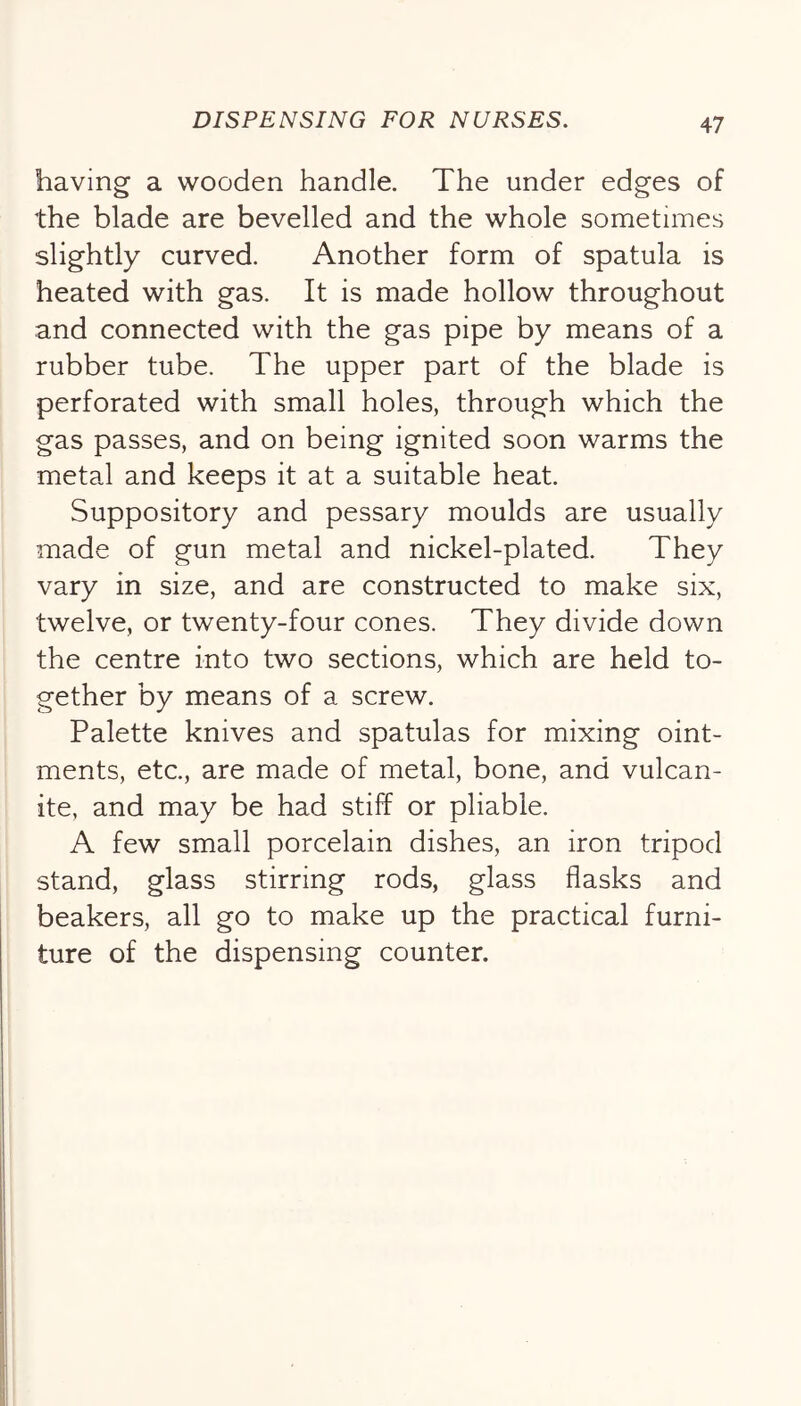 having a wooden handle. The under edges of the blade are bevelled and the whole sometimes slightly curved. Another form of spatula is heated with gas. It is made hollow throughout and connected with the gas pipe by means of a rubber tube. The upper part of the blade is perforated with small holes, through which the gas passes, and on being ignited soon warms the metal and keeps it at a suitable heat. Suppository and pessary moulds are usually made of gun metal and nickel-plated. They vary in size, and are constructed to make six, twelve, or twenty-four cones. They divide down the centre into two sections, which are held to- gether by means of a screw. Palette knives and spatulas for mixing oint- ments, etc., are made of metal, bone, and vulcan- ite, and may be had stiff or pliable. A few small porcelain dishes, an iron tripod stand, glass stirring rods, glass flasks and beakers, all go to make up the practical furni- ture of the dispensing counter.