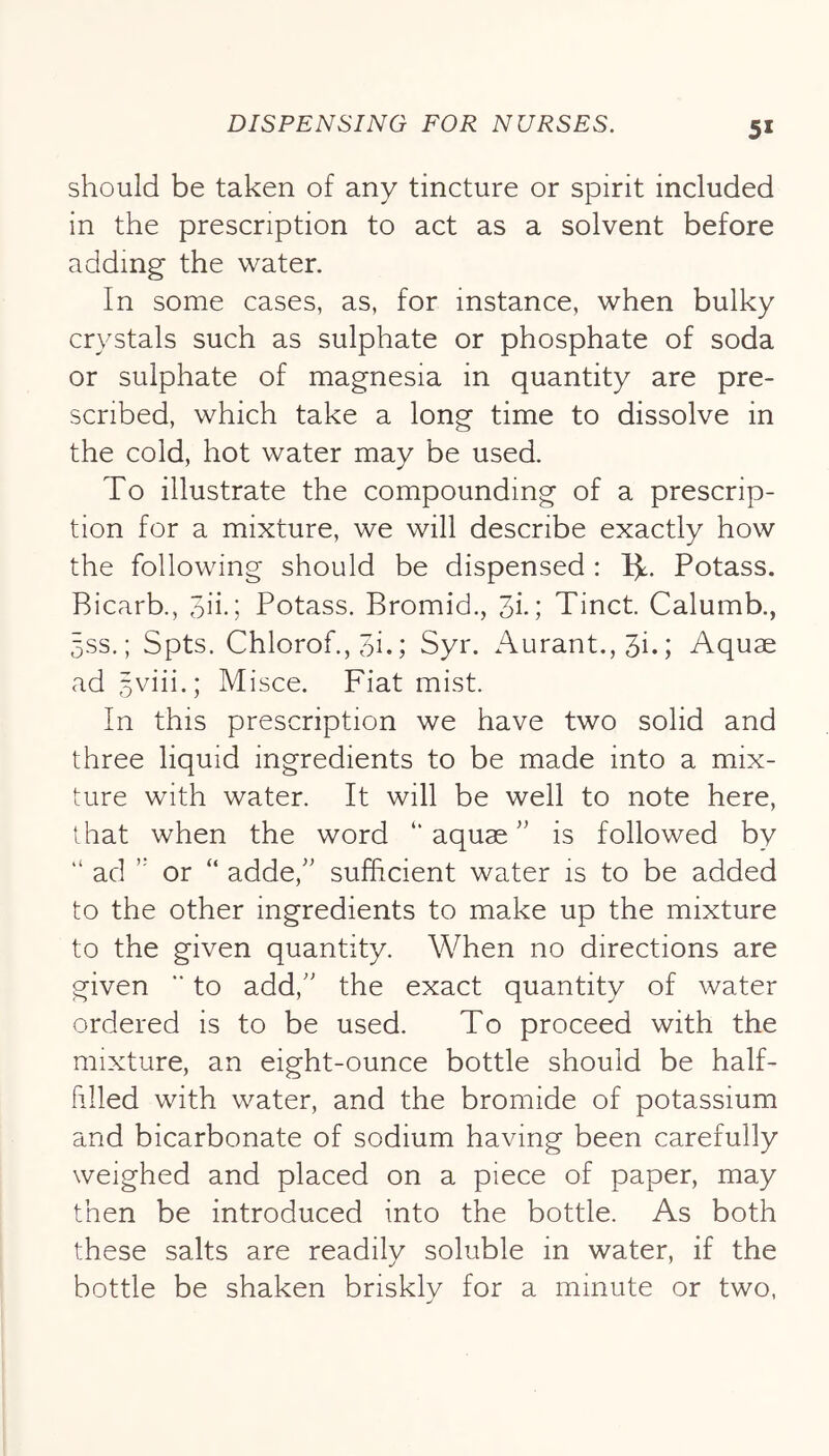 should be taken of any tincture or spirit included in the prescription to act as a solvent before adding the water. In some cases, as, for instance, when bulky crystals such as sulphate or phosphate of soda or sulphate of magnesia in quantity are pre- scribed, which take a long time to dissolve in the cold, hot water may be used. To illustrate the compounding of a prescrip- tion for a mixture, we will describe exactly how the following should be dispensed : Ijt. Potass. Bicarb., 3iid Potass. Bromid,, 3i-; Tinct. Calumb., 5SS.; Spts. Chlorof., 3i.; Syr. Aurant.,3i.; Aquae ad 5viii.; Misce. Fiat mist. In this prescription we have two solid and three liquid ingredients to be made into a mix- ture with water. It will be well to note here, that when the word “aquae'' is followed by “ ad  or “ adde, sufficient water is to be added to the other ingredients to make up the mixture to the given quantity. When no directions are given ’■ to add, the exact quantity of water ordered is to be used. To proceed with the mixture, an eight-ounce bottle should be half- filled with water, and the bromide of potassium and bicarbonate of sodium having been carefully weighed and placed on a piece of paper, may then be introduced into the bottle. As both these salts are readily soluble in water, if the bottle be shaken briskly for a minute or two,