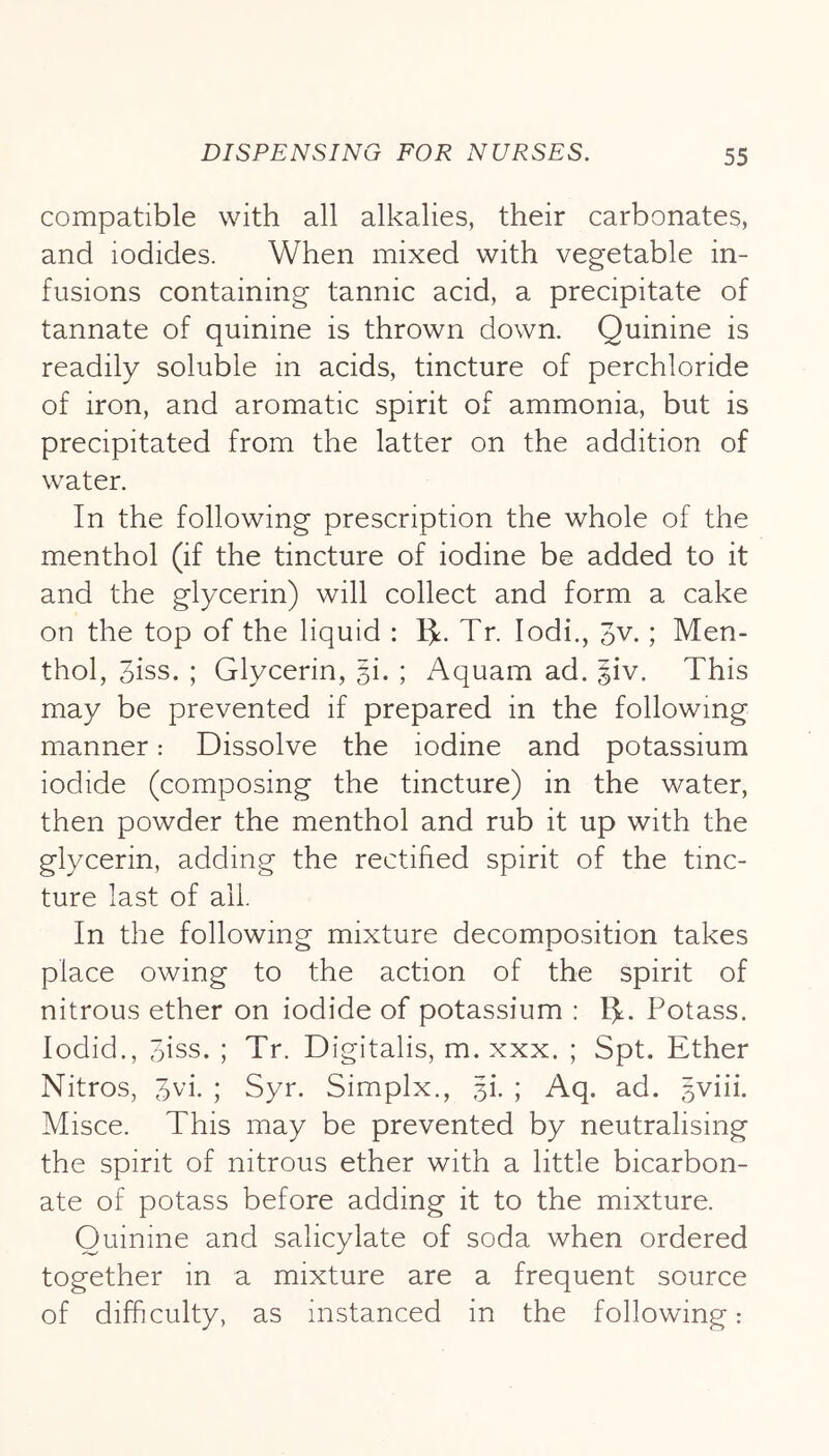 compatible with all alkalies, their carbonates, and iodides. When mixed with vegetable in- fusions containing tannic acid, a precipitate of tannate of quinine is thrown down. Quinine is readily soluble in acids, tincture of perchloride of iron, and aromatic spirit of ammonia, but is precipitated from the latter on the addition of water. In the following prescription the whole of the menthol (if the tincture of iodine be added to it and the glycerin) will collect and form a cake on the top of the liquid : 1^. Tr. lodi., 3v.; Men- thol, 3iss. ; Glycerin, 5!. ; Aquam ad. |iv. This may be prevented if prepared in the following manner: Dissolve the iodine and potassium iodide (composing the tincture) in the water, then powder the menthol and rub it up with the glycerin, adding the rectified spirit of the tinc- ture last of ail. In the following mixture decomposition takes place owing to the action of the spirit of nitrous ether on iodide of potassium : l^. Potass, lodid., 5iss. ; Tr. Digitalis, m. xxx. ; Spt. Ether Nitros, 3vi. ; Syr. Simplx., ji. ; Aq. ad. ^vni. Misce. This may be prevented by neutralising the spirit of nitrous ether with a little bicarbon- ate of potass before adding it to the mixture. Quinine and salicylate of soda when ordered together in a mixture are a frequent source of difficulty, as instanced in the following: