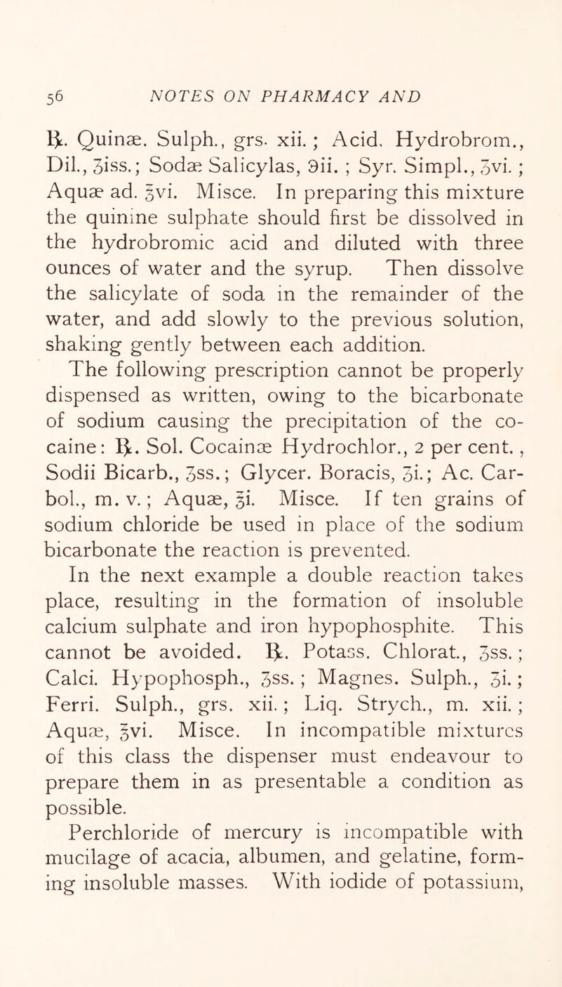 1]l. Quinae. Sulph., grs. xii.; Acid, Hydrobrom., DiL, 3iss.; Sodae Salicylas, 9ii. ; Syr. Simpl., 3vi.; Aquae ad. 3vi. Misce. In preparing this mixture the quinine sulphate should first be dissolved in the hydrobromic acid and diluted with three ounces of water and the syrup. Then dissolve the salicylate of soda in the remainder of the water, and add slowly to the previous solution, shaking gently between each addition. The following prescription cannot be properly dispensed as written, owing to the bicarbonate of sodium causing the precipitation of the co- caine: Sol. Cocainae Hydrochlor., 2 per cent., Sodii Bicarb., 3ss.; Glycer. Boracis, 3i-; Ac. Car- bob, m. V.; Aquae, gi. Misce. If ten grains of sodium chloride be used in place of the sodium bicarbonate the reaction is prevented. In the next example a double reaction takes place, resulting in the formation of insoluble calcium sulphate and iron hypophosphite. This cannot be avoided. 1^. Potass. Chlorat, 3ss.; Caleb Hypophosph., 3ss.; Magnes. Sulph., 3i. ; Ferri. Sulph., grs. xii.; Liq. Strych., m. xii. ; Aquae, gvi. Misce. In incompatible mixtures of this class the dispenser must endeavour to prepare them in as presentable a condition as possible. Perchloride of mercury is incompatible with mucilage of acacia, albumen, and gelatine, form- ing insoluble masses. With iodide of potassium.