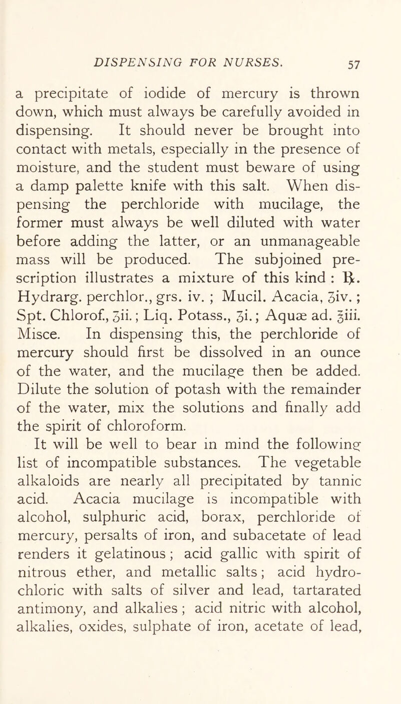 a precipitate of iodide of mercury is thrown down, which must always be carefully avoided in dispensing. It should never be brought into contact with metals, especially in the presence of moisture, and the student must beware of using a damp palette knife with this salt. When dis- pensing the perchloride with mucilage, the former must always be well diluted with water before adding the latter, or an unmanageable mass will be produced. The subjoined pre- scription illustrates a mixture of this kind : IJ. Hydrarg. perchlor., grs. iv. ; Mucil. Acacia, 3iv. ; Spt. Chlorof., Sii.; Liq. Potass., 3i.; Aquae ad. giii. Misce. In dispensing this, the perchloride of mercury should first be dissolved in an ounce of the water, and the mucilage then be added. Dilute the solution of potash with the remainder of the water, mix the solutions and finally add the spirit of chloroform. It will be well to bear in mind the following list of incompatible substances. The vegetable alkaloids are nearly all precipitated by tannic acid. Acacia mucilage is incompatible with alcohol, sulphuric acid, borax, perchloride of mercury, persalts of iron, and subacetate of lead renders it gelatinous ; acid gallic with spirit of nitrous ether, and metallic salts; acid hydro- chloric with salts of silver and lead, tartarated antimony, and alkalies; acid nitric with alcohol, alkalies, oxides, sulphate of iron, acetate of lead,